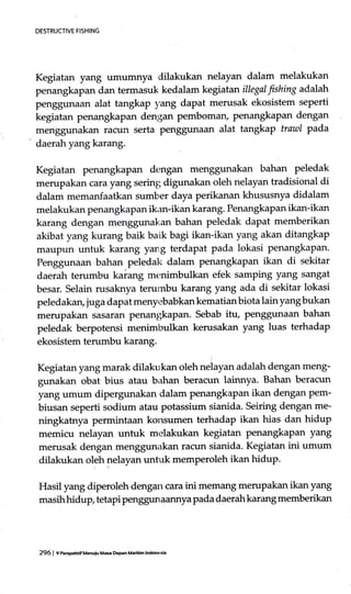 DESTRUCTIVE FISHING
Kegiatan yang umumnya dilakrrkan nelayan dalam melakukan
penangkapan dan termasuk kedalam kegiatan illegal fishing adalah
penggunaan alat tangkaP yang dapat merusak ekosistem seperti
kegiatan penangkapan dengan pembomary penangkapan dengan
menggunakan rafltn serta penggunaan alat tangkap trawl pada
' daerah yangkarang.
Kegiatan penangkapan dengan menggunakan bahan peledak
merupakan cara yang sering; digunakan oleh nelayan tradisional di
dalam memanfaatkan sumber daya perikanan khususnya didalam
melakukan penangkapan ikan-ikan karang. Penangkapan ikan-ikan
karang dengan menggunakan bahan peledak dapat memberikan
akibat yang kurang baik baik bagi ikan-ikan yang akan ditangkap
maupun untuk karang yang terdapat pada lokasi penangkapan.
Penggunaan bahan peledal< dalam penangkapan ikan di sekitar
daerah terumbu kaiang menimbulkan efek samping yang sangat
besar. Selain rusaknya terumbu karang yang ada di sekitar lokasi
peledakan, juga dapat menyebabkan kematian biota lain yang bukan
merupakan sasartu:t penangkapan. Sebab ihr, penggunaan bahan
peledak berpotensi menimbulkan kerusakan yang luas terhadap
ekosistem terumbu karang.
Kegiatan yang marak dilakukan oleh neiayan adalah dengan meng-
gunakan obat bius atau bahan beracun lainnya. Bahan beracun
yang umum dipergunakan dalam penangkapan ikan dengan pem-
biusan seperti sodium atau potassium sianida. Seiring dengan me-
ningkatnya permintaan konsumen terhadap ikan hias dan hidup
memicu nelayan untuk melakukan kegiatan penangkapan yang
merusak dengan menggunakan racun sianida. Kegiatan ini umum
dilakukan oleh nelayan untuk memperoleh ikan hidup.
Hasil yang diperoleh dengan cara ini memang merupakan ikan yang
masih hidup tetapi penggun aannya pada daerah kareurg memberikan
296 | r respenif uenoiu Mae &pan Matrm lndon€si.
 