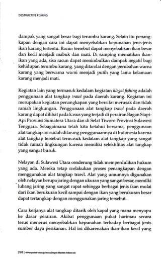DESTRUCTIVE FISHING
dampak yang sangatbesar bagi terumbu karang. Selain itu penang-
kapan dengan cara ini dapat menyebabkan kepunahan jenis-jenis
ikan karang tertentu. Racun tersebut dapat menyebabkan ikan besar
dan kecil menjadi mabuk dan mati. Di samping mematikan ikan-
ikan yang ada, sisa racun dapat menimbulkan dampak negatif bagi
kehidupan terumbu karang, yang ditandai dengan perubahan wama
karang yang berwarna warni menjadi putih yang lama kelamacm
karang menjadi mati.
Kegiatan lain yang termasuk kedalam kegiatan illegal fishing adalah
penggunaan alat tangkap trautl pada daerah karang. Kegiatan ini
merupakan kegiatan penangkapan yang bersifat merusak dan tidak
ramah lingkungan. Penggrrnaan alat tangkap trawl pada daerah
karang dapat dilihat pada kasus yang terjadi di perairan Bagan Siapi-
Api Provinsi Sumatera Utar:a dan di Selat Tiworo Provinsi Sulawesi
Tenggara. Sebagaimana telah kita ketahui bersama, penggunaan
alat tangkap ini sudah dilarang penggunaannya di Indonesia karena
alat tangkap tersebut termasuk kedalam alat tangkap yang sangat
tidak ramah lingkungan karena memiliki selektifitas alat tangkap
yang sangat buruk.
Nelayan di Sulawesi Utara cenderung tidak memperdulikan hukum
yang ada. Mereka tetap melakukan proses penangkapan dengan
menggunakan alat tangkap trawl. Alat yang umumnya digunakan
olehnelayanberupa jaring denganukuran yang sangat besar, memilki
lubang jaring yang sangat rapat sehingga berbagai jenis ikan mulai
dari ikan berukuran kecil sampai dengan ikan yang berukuran besar
dapat tertangkap dengan menggunakan jaring tersebut.
Cara kerjany.a alat tangkap ditarik oleh kapal yang mana menyapu
ke dasar perairan. Akibat penggunaan pukat harimau secara
terus menerus menyebabkan kepunahan terhadap berbagai jenis
sumber daya perikanan. Hal ini dikarenakan ikan-ikan kecil yang
298 | f nerymf Uauiu Me D.Fn M.ritim lndooed.
 