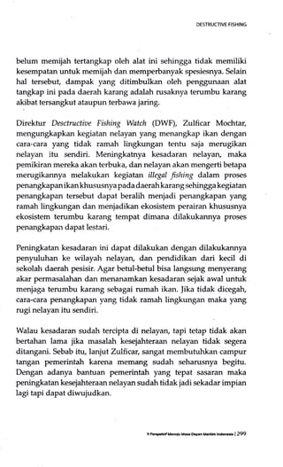 DESTRUCTIVE FISHING
belum memijah tertangkap oleh alat ini sehingga tidak memiliki
kesempatan untuk memijah dan rnemperbanyak spesiesnya. Selain
hal tersebuf dampak yang ditimbulkan oleh penggunaan alat
tangkap ini pada daerah karang adalah rusaknya terumbu karang
akibat tersangkut ataupun terbawa jaring.
Direktur Desctructiae Fishing Watch (DWF), Zulhcar Mochtar,
mengungkapkan kegiatan nelayan yang menangkap ikan dengan
cara-cara yang tidak ramah lingkungan tentu saja merugikan
nelayan itu sendiri. Meningkabrya kesadaran nelayan, maka
pemikiran mereka akan terbuka, dan nelayan akan mengerti betapa
rnerugikannya melakukan kegiatan illegal fishing dalam proses
penangkapan ikan khususnya pada daerahkarang sehingga kegiatan
penangkapan tersebut dapat beralih menjadi penangkapan yang
ramah lingkungan dan menjadikan ekosistem perairan khususnya
ekosistem terumbu karang tempat dimana dilakukannya proses
penangkapan dapat lestari.
Peningkatan kesadaran ini dapat dilakukan dengan dilakukannya
penyuluhan ke wilayah nelayan, dan pendidikan dari kecil di
sekolah daerah pesisir. Agar betul-betul bisa langsung menyerang
akar permasalahan dan menanamkan kesadaran sejak awal untuk
menjaga terumbu karang sebagai rumah ikan. |ika tidak dicegah,
cara-cara penangkapan yang tidak ramah lingkungan maka yang
rugi nelayan itu sendiri.
Walau kesadaran sudah tercipta di nelayan, tapi tetap tidak akan
bertahan lama jika masalah kesejahteraan nelayan tidak segera
ditangani. Sebab itu, lanjut Zrtlhcar, sangat membutuhkan campur
tangan pemerintah karena memang sudah seharusnya begitu.
Dengan adanya bantuan pemerintah yang tepat sasaran maka
peningkatan kesejahteraan nelayan sudah tidak jadi sekadar impian
lagi tapi dapat diwujudkan.
9 PffiFritif Mcnulu Ma* Dcpen Mendm lm | 299
 