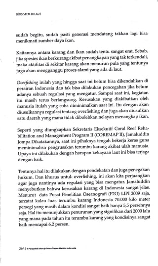 sudah begitu, sudah pasti generasi mendatang takkan lagi bisa
menikmati sumber daYa ikan.
Kaitannya antara karang dan ikan sudah tentu sangat erat. sebab,
jika spesies ikanberkurang akibat penangkapanyang tak terkendali'
maka aktifitas di sekitar karang akan menurun pula yang tentunya
juga akan mengganggu Proses alami yang ada di laut'
oaerfishing inilah yang hingga saat ini belum bisa dikendalikan di
purrirr. Indonesiu dan tak bisa dilakukan pencegahan jika belum
udu.tyu sebuah regulasi yarlg mengatur' Sampai saat ini, kegiatan
itu masih terus berlangsung. Kerusakan yang diakibatkan oleh
manusia itulah yang coba <liminimalkan saat ini. Itu dengan akan
diusulkannya regulasi tentang overfishing dan juga akan diusulkan
satu daerah yang mana tidak dibolehkan nelayan menangkap ikan'
seperti yang diungkapkan sekretaris Eksekutif Coral Reef Reha-
bilitation and Management Program II (COREMAP II), ]amaluddin
Jompa.Dikatakannya, saat ini pihaknya tengah bekerfa keras guna
meminimalisir pengrusakan terumbu karang akibat ulah manusia'
Upaya ini dilakukan dengan harapan kekayaan laut ini bisa terjaga
dengan baik.
Tentunya hal itu dilakukan dengan pendekatan dan luga penegakan
hukum. Dan khusus untuk overfishing, ini akan kita perjuangkan
agar juga nantinya ada regulasi yatg bisa mengatur' ]amaluddin
rnenyebutkan bahwa kerusakan karang di Indonesia sangat jelas.
Menurut data Pusat Penelitian oseanografi (P2O) LIPI 2009 saia,
tercatat kalau luas terumbu karang Indonesia 70.000 kilo meter
persegi yang masih dalam kondisi sangat baik hanya 5,5 persennya
,r;u. Hui it" menunjukkan penurunan yang signifikan dari 2000 lalu
yang mana pada tahun itu terumbu karang yang kondisinya sangat
baik mencapai 6,2 Persen.
EKOSISTEM DI LAUT
264 | gPeEpehtf Menuiu Mas rPanMadh lndonaia
 