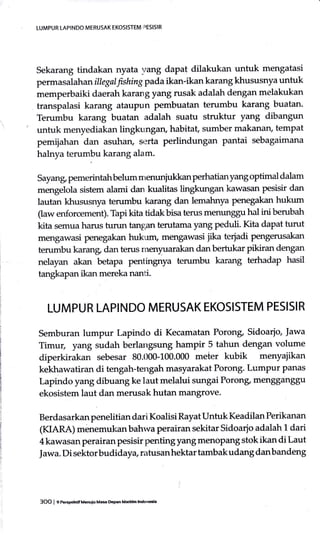 Sekarang tindakan nyata rrang dapa! dilakukan untuk mengatasi
permasalah anillegalfishirg pada ikan-ikan karang khususnya untuk
memperbaiki daerah karang yang rusak adalah dengan melakukan
transpalasi karang ataupun pembuatan terumbu karang buatan.
Terumbu karang buatan adalah suatu struktur yang dibangun
untuk menyediakan lingkungan, habitat, sumber makanan, tempat
pemijahan dan asuhan, serta perlindungan pantai sebagaimana
halnya terumbu karang alam.
Sayang pemerintahbelum nrerrunjukkan perhatian yang optimal dalam
sistem alami dan kualitas lingkungan kawasan pesisir dan
lautan khususnya terumbu karang dan lemahnya penegakan hukum
(aw errforcement). Tapi kita tidak bisa terus menunggu hal ini berubah
kita semua harus turun tanP;an terutama yang peduli. Kita dapat turut
mengawasi penegakan hukum, mengawasi jika teriadi pengerusakan
terumbu karang dan terus rnenyuarakan danbertukar pikiran dengan
nelayan akan betapa penlingnya terumbu karang terhadap hasil
tangkapan ikan mereka nanti.
LUMPUR LAPINDO MERUSAK EKOSISTEM PESISIR
Semburan lumpur Lapindo di Kecamatan Poronp Sidoarjo, Jawa
Timur, yang sudah berlangsung hampir 5 tahun dengan volume
diperkirakan sebesar 80.000-100.000 meter kubik menyajikan
kekhawatiran di tengah-tengah masyarakat Porong. Lumpur Panas
Lapindo yang dibuang ke laut melalui sungai Porong, men88an88u
ekosistem laut dan merusak hutan mangrove.
Berdasarkan penelitian dari Koalisi Rayat Untuk Keadilan Perikanan
(KIARA) menemukanbahwa perairan sekitar Sidoarjo adalah 1 dari
4 kawasan perairan pesisir penting yang menoPang stok ikan di Laut
Jawa. Di sektorbudidaya, ratusanhektar tambakudang danbandeng
LUMPUR LAPINDO MERUSAK EKOSISTEM PESISIR
3OO I p rusraru.nulu Mae &Fn Maddm ldon6ia
 