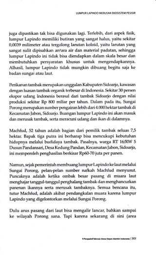 LUMPUS LAPINDO MERUSAK EKOsISTEM PESISIR
juga dipastikan tak bisa digunakan lagi. Terlebilu dari aspek fisik,
lumpur Lapindo memiliki butiran yang sangat halus, yaitu sekitar
0,0039 milimeter atau tergolong larutan koloid, yaitu larutan yang
sangat sulit dipisahkan antara air dan material padatan, sehingga
lumpur Lapindo ini tidak bisa diendapkan dalam skala besar dan
m'embutuhkan persyaratan khusus untuk mengendapkarurya.
Alhasil, lumpur Lapindo tidak mungkin dibuang begitu saia ke
badan sungai atau laut"
Perikanan tambak merupakan unggulan Kabupaten Sidoario kawasan
dengan luasan tambak organik terbesar di Lrdonesia. Sekitar 30 persen
ekspor udang hrdonesia berasal dari tambak Sidoarjo dengan nilai
produksi sekitar Rp 800 miliar per tahun. Dalam pada itt1 Sungai
Poronp; merupakan sumber pengairanlebih dari 4.000 hektar tambak di
Kecamatan Jabon, Sidoarjo. Buangan lumpur Lapindo ini akan masuk
dan merusak tambak, serta meracuni udang dan ikan di dalamnya.
Machfu{ 52 tahun adalah bagian dari pemilik tambak seluas 7,5
hektar'. Bapak tiga putra ini berharap bisa mencukupi kebutuhan
hidupnya melalui budidaya tambak. Pasalnya warga RT 16lRW 5
Dusun Pandansad Desa Kedung Pandan, KecamatanJaborg Sidoarjo
ini rrremperoleh penghasilan berkisar Rp60-70 juta per panen.
Namun, sejak pemerintah membuanglumpuf Lapindo ke lautmelalui
Sungai Porong pelan-pelan sumber nafkah lvlachfud menyusut.
Puncaknya adalah ketika ombak besar pasang di muara laut
menghajar tanggul+anggul penghalang tambak dan menghancurkan
panenan ikannya serta merusak tambaknya. Semua bencana itu,
tutur Madrfu{ adalah akibat pendangkalan muara karena lumpur
Lapindo yang digelontorkan melalui Sungai Porong.
Dulu arus pasang dari laut bisa mengalir lancar, bahkan sampai
ke wilayah Porong sana. Tapi karena sekarang di sini (area
9 tu sFfrof Mdulu Ma* Deprn Maffm ltue | 3Ol
 