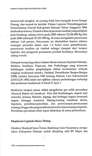 LUMPUR LAPINDO MERUSAK EKOSISTEM PESISIR
muara) jadi dangkaf air p;rsang tidak bisa mengalir lewat Sungai
Porong, dan masuk ke tambak. Dalam Laporan Penyelenggaraan
Pemerintahan Daerah Kabupaten Sidoarjo Tahun Anggaran 2006
disebutkan bahwa, Produksi ikan di perairan tambak yang meliputi
jenis bandeng, udang winclu pada 2005 sebesar 22.624.400 Kg dan
pada 2006 sebanyak 22.253.500 kg, di mana mengalami penurunan
sebesar 1,64 persen. Penttrunan ini disebabkan karena adanya
serangan penyakit dalam usia 1-2 bulan masa Pemeliharaary
penurunan kualitas air tambak sebagai dampak dari lumpur
lapindo, dan pengaruh pemasaran produk budidaya, khususnya
udang windu.
Dampak serupa juga akan dialami ribuan nelayan di pesisir Sidoarjo,
Madura, Surabaya, Pasuruan, dan Probolinggo yartg terancam
kehilangan sumber penghidupan akibat tercemamya wilayah
tangkap tradisional mereka. Padahal Perserikatan Bangsa-Bangsa
(PBB) melalui Konvensi PBB tentang Hukum Laut Internasional
(IINCLOS 1.982) telah mewajibkan adanya perlindungan terhadap
hak perikanan tradisional <li Pasal5L Ayat 1.
Semburan lumpur panas akibat pengeboran gas milik perusdhan
Aburizal Bakrie ini membuat Para atrli berdatangan, seperti dari
Amerik+ Jerman, Belanda, IePan& dan berbagai negara termasuk
negara tetangga Australia. Masing-masing membuat sketsa,
hipotesis, penelitian-penelitian, dan Perencanazm-Perencanaiu:I
matang, hingga ada ygng membuat minuatur danau lunrpur lapindo.
Percobaan-percobaan tidatr< luput dilakukan di arena perlombaan.
Eksplorasi Lapindo Harus Distop
':.
Direktur Eksekutif )awa Timur, Bambang Catur Nusantara/ menga-
takan Kabupaten Sidoarjo zudah dikapling oleh BP Migas dan
3O2 | 9['€EpehtifMenuiu Masa oepan Maritih lndonesia
 