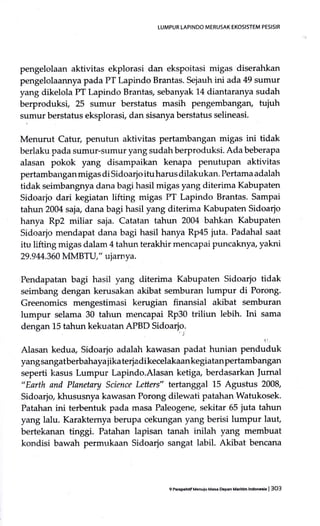 LUMPUR LAPINDO MERUSAK EKOSIsTEM PESISIR
pengelolaan aktivitas ekplorasi dan ekspoitasi migas diserahkan
pengelolaannyapada PT I-apindo Brantas. Sejauh ini ada 49 sumur
yang dikelola PT Lapindo Brantas, sebanyak 14 diantaranya sudah
berproduksi, 25 sumur berstatus masih pengembangan, tuiuh
sumur berstatus eksplorasi, dan sisanya berstatus selineasi.
Menurut Catur, penutun aktivitas pertambangan migas ini tidak
berlaku pada sumur-srlmur yang sudah berproduksi. Ada beberapa
alasan pokok yang disampaikan kenapa penutupan aktivitas
pertambanganmigas di Sidoarjoituharus dilakukan. Pertama adalah
tidak seimbangnya dana bagi hasil migas yang diterima Kabupaten
Sidoarjo dari kegiatan lifting migas PT Lapindo Brantas. Sampai
tahun 2004 saia, dana bagi hasil yang diterima Kabupaten Sidoario
hanya Rp2 miliar saja. Catatan tahun 2004 bahkan Kabupaten
Sidr:arjo mendapat dana bagi hasil hanya Rp45 juta. Padahal saat
itu lifting migas dalam 4 tahun terakhir mencapai puncaknya" yakni
29.9 M.360 IvIMBTU," ujarn ya.
Pendapatan bagi hasil yang diterima Kabupaten Sidoarjo tidak
seimbang dengan kerusakan akibat semburan lumpur di Porong.
Greenomics mengestimasi kerugian finansial akibat semburan
lumpur selama 30 tatrun mencapai Rp30 triliun lebih. Ini sama
dengan 15 tahun kekuatan APBD Sidoarjo.
Alasan kedua, Sidoarjo adalah kawasan padat hunian penauiuk
yang sangatberbahaya jika terj adi kecelakaan kegiatan pertambangan
seperti kasus Lumpur Lapindo.Alasan ketig+ berdasarkan Jumal
"Earth and Planetary Science Letters" tertanggal 15 Agustus 2008,
Sidoarjo khususnya kawasan Porong dilewati patahan Watukosek.
Patahan ini terbentuk pada masa Paleogene, sekitar 65 juta tahun
yang lalu. Karakternya berupa cekungan yang berisi lumpur laut,
bertekanan tinggi. Patahan lapisan tanah inilah yang membuat
kondisi bawah permukaan Sidoarjo sangat labil. Akibat bencana
9P6p.hfff Menuiu Mas oepan Malummaorch | 3O3
 