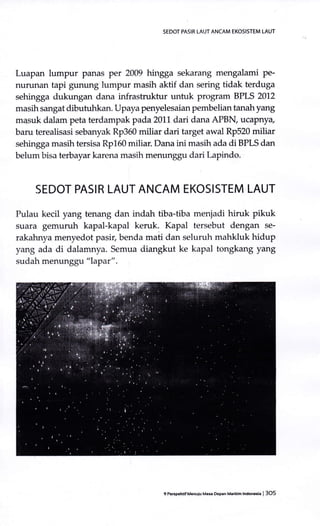 SEDOT PASIR IAUT ANCAM EKOSISTEM LAUT
Luapan lumpur panas per 2009 hingga sekarang mengalami pe-
nurunan tapi gunung lumpur masih aktif dan sering tidak terduga
sehingga dukungan dana infrastruktur untuk program BPLS 2012
masih sangat dibutuhkan. Upaya penyelesaian pembelian tanahyang
m4suk dalam peta terdampak pada 2011 dari dana APBN ucaPnya,
baru terealisasi sebanyak Rp360 miliar dari target awal Rp520 miliar
sehingga masih tersisa Rp160 miliar. Dana ini masih ada di BPLS dan
belum bisa terbayar karena rnasih menunggu dari Lapindo.
SEDOT PASIR LAUT ANCAM EKOSISTEM LAUT
Pulau kecil yang tenang dan indah tiba-tiba menjadi hiruk pikuk
suara gemuruh kapal-kapal keruk. Kapal tersebut dengan se-
rakahnya menyedot pasir, benda mati dan seluruh mahkluk hidup
yang ada di dalamnya. Semua diangkut ke kapal tongkang yang
sudah menunggu "lapat" .
9 Pe6gehrifMenuiu Ma$ thpan M.iim lndoneia | 3O5
 