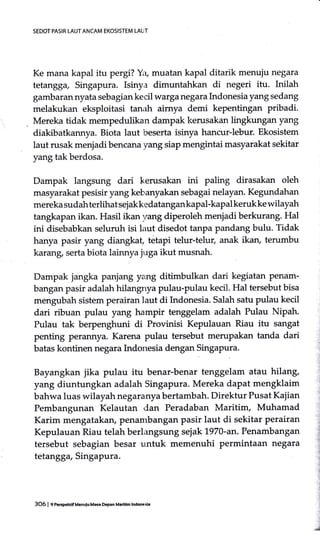 SEDOT PASIR LAUT ANCAM EKOSISTEM LAUT
Ke mana kapal itu pergi? Yr, muatan kapal ditarik menuiu negara
tetangg4 Singapura. Isinya dimuntahkan di negeri itu. Inilah
gambarannyata sebagiankecil warga negara Indonesia yang sedang
melakukan eksploitasi tanirh aimya demi kepentingan pribadi.
Mereka tidak mempedulikan dampak kerusakan lingkungan yang
diakibatkannya. Biota laut beserta isinya hancur-lebur. Ekosistem
laut rusak menjadi bencana yang siap mengintai masyarakat sekitar
yang tak berdosa.
Dampak langsung dari kerusakan ini paling dirasakan oleh
masyarakat pesisir yang kebanyakan sebagai nelayan. Kegundahan
mereka sudahterlihat sejakkedatangankapal-kapal keruk ke wilayah
tangkapan ikan. Hasil ikan yang diperoleh menjadi berkurang. Hal
ini disebabkan seluruh isi laut disedot tanpa pandang bulu. Tidak
hanya pasir yang diangkaf tetapi telur-telur, anak ikan, terumbu
karang, serta biota lainnya juga ikut musnah.
Dampak jangka panjang yang ditimbulkan dari kegiatan Penam-
bangan pasir adalah hilangnya pulau-pulau kecil. Hal tersebut bisa
mengubah sistem perairan laut di Indonesia. Salah satu pulau kecil
dari ribuan pulau yang hampir tenggelam adalah Pulau Nipah.
Pulau tak berpenghuni di Provinisi Kepulauan Riau itu sangat
penting perannya. Karena pulau tersebut merupakan tanda dari
batas kontinen negara Indonesia dengan Singapura.
Bayangkan jika pulau itu benar-benar tenggelam atau hilang,
yang diuntungkan adalah Singapura. Mereka dapat mengklaim
bahwa luas wilayah negaranya bertambah. Direktur Pusat Kajian
Pembangunan Kelautan dan Peradaban Maritim, Muhamad
Karim mengatakarl penambangan pasir laut di sekitar perairan
Kepulauan Riau telah berlangsung sejak 1970-an. Penambangan
tersebut sebagian besar untuk memenuhi permintaan negara
tetangga, Singapura.
"d
3O6 | e ncrcpenmUenuiuMGa DeFn M.dtlm lndmsia
 