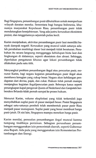 SEDOT PASIR LAUT ANCAM EKOSISTEM LAUT
Bagi Singapura, penambangan pasir dibutuhkan untuk memperluas
wilayah daratan mereka. Sementara bagi bangsa Indonesia, khu-
susnya masyarakat Kepulauan Riau, penambangan pasir tidak
mendatangkan kesejahteraan. Yang ada justru kerusakan ekosistem
pesisir, dan tenggelamnya sejumlah pulau kecil.
Karim menjelaskan, aklivitas penambangan pasir laut memiliki ba-
nyak dampak negatif. Kerusakan yang muncul salah satunya ada-
lah perubahan morfologi dasar laut menjadi tidak beraturan. Peru-
bahan itu secara langsung mengganggu kehidupan biota laut dan
lingkungan di dalamnya, seperti ekosistem dan abrasi. Sehingg+
diperlukan pengaturan khusus agar lokasi penambangan tidak
dilakukan pada satu titik.
Menyangkut problem penambangan ilegal atau pencurian pasir, me-
nurut Karim, bagi negara kegiatan penambangan pasir ilegal akan
membawa kerugian yang cukup besar. Negara akan kehilangan pen-
dapatan dari devisa, paj& dan cukai. Hukum tidak pemah marnpu
menjangkau kegiatan ilegal/pencurian pasir. Beberapa kasus seperti
penangkapan kapal pengeruk Queen of Nederland dan Geopotek ber-
bendera Belzurda tidak pemah sampai ke proses hukum.
Menurut Karim, volume eksploitasi yang tidak terkendali juga
menyebabkan suplai pasir di pasar menjadi besar. Posisi Singapura
sebagai satu-satunya pembeli telah membentuk pasar pasir Riau
menjadi pasar monopsoni. Suplai pasir yang besar membuat harga
pasir jatuh. Di sisi lain, Singapura marnpu menekan harga pasir.
Karim menilai, persoalan penambangan ilegal muncul karena
tumpang tindihnya perizinan. Sebagian perusahaan penam-
bangan menggunakan izin pemerintah daerah, seperti Gubernur
atau Bupati. Ada pula yang menggunakan izin Kementerian Per,
tambangan dan Energi.
9 P.BFttif Menuiu Mao Dcacn ffrfntnoneh | 3O7
 