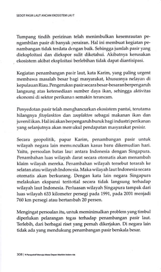 SEDOT PASIR LAUT ANCAM EKOSISTEM LATIT
Tumpang tindih perizinan telah menimbulkan kesemrautan pe-
ngambilan pasir di banyak perairan. Hal ini membuat kegiatan pe-
nambangan tidak terdata dengan baik. Sehingga jumlah pasir yang
dieksploitasi dan diekspor sulit diketahui. Akibatnya kerusakan
ekosistem akibat eksploitasi berlebihan tidak dapat diantisipasi.
Kegiatan penambangan pasir laut, kata Karim, yang paling urgent
membawa masalah besar bagi masyarakat, khususnya nelayan di
kepulauanRiau. Pengerukanpasir secarabesar-besaranberPengaruh
langsung atas ketersediaan sumber daya ikan, sehingga aktivitas
ekonomi di sektor perikanan semakin terancam.
Penyedotan pasir telah menghancurkan ekosistem pantai, terutama
hilangnya fitoplankton dan zooplakton sebagai makanan ikan dan
juvenil ikan. Hal ini akanberpengaruhburukbagi industri perikanan
yang selanjutnya akan memukul pendapatan masyarakat pesisir.
Secara geopolitik, papar Karim, penambangan pasir untuk
wilayah negara lain memunculkan kasus baru dikemudian hari.
Yaitu, persoalan batas laut antara Indonesia dengan Singapura.
Penambahan luas wilayah darat secara otomatis akan menambah
klaim wilayah mereka. Penambahan wilayah tersebut terarah ke
selatan atau wilayah Indonesia. Maka wilayah laut Indonesia secara
otomatis akan berkurang. Dengan kata lain negara Singapura
melakukan ekspansi teritotial secara tidak langsung terhadap
wilayah laut Indonesia. Perluasan wilayah Singapura tampak dari
luas wilayah 633 kilometer persegi pada 1,991., pada 20C1 menjadi
760 km persegi atau bertambah 20 persen.
Mengingat persoalan itu, unhrk meminimalkan problem yang timbul
diperlukan pelarangan tegas terhadap penambangan pasir laut.
Terlebilu dari berbagai riset yang pernah dikerjakan. Di negara lain
tidak ada yang mendukung penambangan pasir berskala besar.
3O8 I 9Pe6pehilf Menuiu Masa oeFn Madfim lndon€:sia
 