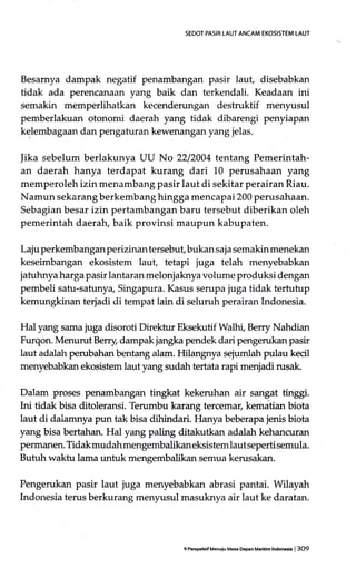 SEDOT PASIR LAUT ANCAM EKOSISTEM LAUI
Besamya dampak negatif penambangan pasir laut, disebabkan
tidak ada perencanaan yang baik dan terkendali. Keadaan ini
semakin memperlihatkan kecenderungan destruktif menyusul
pemberlakuan otonomi daerah yang tidak dibarengi penyiapan
kelembagaan d;ur pengaturan kewenangan yang jelas.
jika sebelum berlakunya UU No 2212004 tentang Pemerintah-
an daerah hanya terdapat kurang dari L0 perusahaan yang
memperoleh izin menambang pasir laut di sekitar perairan Riau.
Namun sekarang berkembang hingga mencapai 200 perusahaan.
Sebagian besar izin pertambangan baru tersebut diberikan oleh
pemerintah daerah, baik provinsi maupun kabupaten.
Laju perkembangan perizinan tersebuf bukan saja semakin menekan
keseimbangan ekosistem laut, tetapi juga telah menyebabkan
jatuhnya harga pasir lantaran melonjaknya volume produksi dengan
pembeli satu-satuny4 Singapura. Kasus serupa juga tidak tertutup
kemungkinan terjadi di tempat lain di seluruh perairan Indonesia.
Hal yang sama juga disoroti Dilektur Eksekutif Walhi, Berry Nahdian
Furqon. Menurut Berry, dampak jangka pendek dari pengerukan pasir
laut adalah perubahan bentang alam. Hilangnya sejumtah pulau kecil
menyebabkan ekosistem laut yang sudah territa rapi menjadi rusak.
Dalam proses penambangan tingkat kekeruhan air sangat tingg.
Ini tidak bisa ditoleransi. 'Ilerumbu karang tercemar, kematian biota
laut di dalamnya pun tak bisa dihindari. Hanya beberapa jenis biota
yang bisa bertahan. Hal yang paling ditakutkan adalah kehancuran
permanen. Tidak mudahmengembalikaneksistem lautseperti semula.
Butuh waktu lama untuk mengembalikan semua kerusakan.
Pengerukan pasir laut juga menyebabkan abrasi pantai. Wilayah
Indonesia terus berkurang menyusul masuknya air laut ke daratan.
gPffipehrlf Manuiu Mas Oepan Marftim lndoncsta I 3O9
 