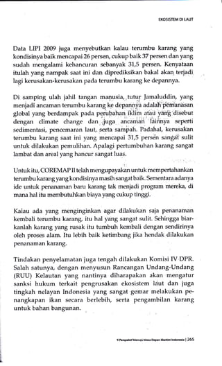 EKOSISTEM DI LAUT
Data LIPI 2009 iuga menyebutkan kalau, terumbu karang yang
kondisinya baik mencapai26persen, cukup baik 37 persen danyang
sudah mengalami kehancuran sebanyak 31,5 persen. Kenyataan
itulah yang nampak saat ini dan diprediksikan bakal akan, terjadi
lagi kerusakan-kerusakan pada terumbu karang ke deparurya.
Di samping ulah jahil tangan ma4usia, , tuturr Jamaluddin, yang
menjadi ancaman terumbu karang ke depanny'a adalahlpemanasan
global yang berdampak pada pgrupahal iklim ala,rf yanf disebut
dengan climate change dan,;iuga alcamai lainnya sePerti
sedimentasi, pencemaran laut, serta samiiah. Pidahal, kerusakan
terumbu karang saat ini yang mencapai 31,,5 perseh san$zit sulit
untuk dilakukan pemulihan. Apalagi pertumbuhan karang sangat
lambat dan areal yang hancur sangat luas.
Untuk itu, COREMAP tr telah mengupayakan untuk mempertahankan
terumbu karang yang kondisinya masih sangat baik. Sementara adanya
ide untuk pen:maman baru karang tak menjadi program merek4 di
mana hal itu membutuhkan biaya yang cukup ti.ggr.
Kaiau ada yang menginginkan agar dilakukan saja penanaman
kembali terumbu karang, itu hal yang sangat sulit. Sehingga biar-
kanlah karang yang rusak itu tumbuh kembali dengan sendirinya
oleh proses alam. Itu lebih baik ketimbang iika hendak dilakukan
penanaman karang.
Tindakan penyelamatan juga tengah dilakukan Komisi IV DPR.
Salah satunya, dengan menyusun Rancangan Undang-Undang
(RUU) Kelautan yang nantinya diharapakan akan mengatur
sanksi hukum terkait pengrusakan ekosistem idut dan juga
tingkah nelayan Indonesia yang sangat gemar melakukan pe-
nangkapan ikan secara berlebih, serta pengambilan karang
untuk bahan bangunan.
j.
I
i
1:
i
{
fr
E"
9 k6pehuf Menuiu Mas mprn uattim lmmcia | 265
 