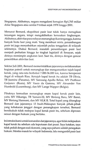 SEDOT PASIR tAUT ANCAM EKOSISTEM LAUT
Singapura. Akibatnya, negara mengalami kerugian 11p1.,765 miliar
dolal Singapura atau senilai 9 triliun sejak 1978 hingga 2001.
Menurut Bemard, ekspolitasi pasir laut tidak hanya merugikan
kegangan negara, tetapi rrrengakibatkan kerusakan lingkungan.
Akibatnya, aktivitaspara nelayan menangkap ikan terganggu, karena
banyak biota laut yang mati. Yang membuat miris, penambangan
pasir ini juga menyebabkan sejurnlah pulau tenggelam di wilayah
sekitarnya. Diakui Bernard, masalah penambangan pasir laut
rnenjadi perhatian hingga ke tingkat legislatif di Senayan, sejak
dirinya memimpin angkatan laut. Saat itu, dirinya dengan gencar
penertibkan aktivitas laut.
Sekitar ]uli 2001, Bernard memerintahkan jajarannya melaksanakan
kegiatan patroli untuk menangkap dan mengamankan tujuh kapal
keruk, yang rata-rata berbobot 7.000-36.000 ton, karena beroperasi
ilegal di wilayah Riau. Ketujuh kapal keruk itu adalah TB Olivia,
TB ]asmine (Panama), MV Samsung Apollo Belize, MV Proffesor
Gorjunov (Rusia), MV Vasco da Gamma, MV Alexander Von
I{umbold (Luxemburg), dan MV Lange Wapper (Belgia).
Pihaknya kemudian menangkap enam kapal keruk pasir lain,
yaitu MV Hikarigo, TB Yamani-02, MV Bintang Baru, MV Banei,
MV Bintang Harmoni, darr MV KLK II. Total kapal yang ditangkap
Bemard dan jajarannya 13 buah.Walaupun banyak pihak-pihak
yang kebakaran jenggot dengan penangkapan tersebut, Bernard
bersikukuh tidak melepas kapal keruk pasir itu, sebelum diproses
sesuai dengan hukum yang berlaku.
Ini intnrksi kami untuk komandan dan jajN arnry a, agar tidak melepaskan
kapal keruk itu sebelum ada keputusan dari pusat. Saya katakan, saya
tidak peduli dengansoal ekonomi, yang sayapahami adalah penegakan
hukum. Mereka masuk ke wilayah Indonesia, Ialu mengambil pasir laut
9 PerspehtifMenuiu ME* Depan Marldm lndonesia | 3ll
 