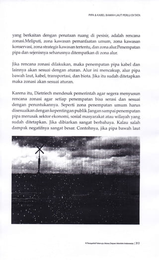 PIPA & KABEL BAWAH LAUT PERLU DI TATA
yang berkaitan dengan penataan ruang di pesisil, adalah rencana
zonasi.Meliputt, zctna kawasan pemanfaatan umum, zona kawasan
konservasi, zona strategis kawasan tertenhl dan zona alur.Penempatan
pipa dan sejenisnya seharusnya ditempatkan di zona alur.
Jika rencana zonasi dilakukan, maka penempatan pipa kabel dan
lainnya akan sesuai dengan aturan. Alur ini mencakup, alur pipa
bawah laut, kabel, transportasi, dan biota. Jika itu sudah ditetapkan
maka zonasi akan sesuai aturan.
Karena itu, Dietriech mendesak pemerintah agar segera menyusun
rencana zonasi agar setiap penempatan bisa serasi dan sesuai
dengan peruntukannya. Seperti zona penempatan umum harus
disesuaikan dengan kepentingan publik.]angan sampai penempatan
pipa merusak sektor ekonomi, sosial masyarakat atau wilayah yang
sudah ditetapkan. iika dibiarkan sangat berbahaya. Kalau salah
dampak negatifnya sangat besar. Contohnya, jika pipa bawah laut
9 PeBpeh.irMenuiu Masi Depan Mailtim lndonesia | 313
 