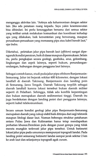 PIPA & KABEL EAWAH LAUT PERTU DI TATA
menganggu aktivitas lain. 'Artinya ada keharmonisan dengan sektor
lain Jika ada penataan ruang terpadu. Saya yakin kesemrawutan
bisa dihindari. hri perlu kesungguhan bersama dari semua sektor
yang terlibat untuk melakukan komunikasi dan koordinasi terhadap
apa yang dilakukan, baik kementerian yang berwenang maupun
perusahaan-perusahaan yang memasang pipa atau kabel bawah laut"
ujar Indra.
Diketahui, peletakan jalur pipa bawah laut (offshore) sangat dipe-
ngaruhi kondisi perairan, baik di dasar maupun dipermukaan. Selain
itu, perlu pengkajian secara geologi, geofisika, arus, gelombang,
lingkungan dan aspek lainny+ seperti hukum, perundangan-
undangan, hubungan dengan pengguna laut lainnya.
Sebagai contoh kasus, studi pada jalur pipa offshore Banjarmasin-
Semarang. Jalur ini bejarak sekitar 600 kilometer, dengan lokasi
landfall di daerah Takisung, Banjarmasin dan landing poin
di Semarang, Iawa Tengah. Daerah Takisung terpilih sebagai
daerah landfall karena lokasi tersebut bukan daerah militer
seperti di Pelaihari. Sehingga, tidak ada konflik kepentingan
dan bukan merupakan daerah sedimentasi tinggi. Daerah itu
juga berdekatan dengan landihg point dari pengguna lainnya,
seperti kabel telekomunikasi.
Secara umum kondisi geologi jalur pipa Banjarmasin-Semarang
merupakan daerahyang cukup stabilbaik ditinjau dari segi tektonik
maupun litologi dasar laut. Namun beberapa struktur patahanan
antara Pulau |awa dan Kalimantan harus tetap mendapatkan
perhatian khusus.Demikian pula dengan pusat gempa yang tidak
merata mungkin terlewati jalur pipa tersebut. Untuk batimetri
lokasi jalur pipa pada umumnya mempunyai topografi landai. Pada
landing point semarang batimetri landai sampai jarak sekitar 2 km
ke arah laut dan selanjutnya tr:pografi agak curam.
9 P.rs0.hdaM.nulu M.e orprn Mrndn hdadr | 315
 