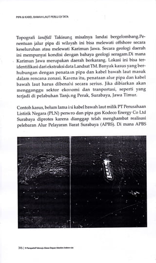Topografi landfall Takisung misalnyh landai bergelombang'Pe-
nentuan jalur pipa di wilayah ini bisa melewati offshore secara
keseluruhan atau melewati Karimun |awa. Secara geologi daerah
ini mempunyai kondisi dengan bahaya geologi seragam.Di mana
Karimun Jawa merupakan daerah berkarang. Lokasi ini bisa ter-
identifikasi dari ekstraksi data Landsat TM. Banyak kasus yang ber-
hubungan dengan penata;rn pipa dan kabel bawah laut masuk
dalam rencana zonasi. Karena itu, penataan alur pipa dan kabel
bawah laut harus dibenal-ri secara serius. ]ika dibiarkan akan
mengganggu sektor ekotromi dan tranportasi, seperti yang
terjadi di pelabuhan Tanjuing Perak, Surabaya, Jawa Timur'
Contoh kasus, belum lama irri kabel bawah laut milik PT Perusahaan
Listirik Negara (PLN) Pers€rro dan pipa gas Kodeco Energy Co Ltd
Surabaya diprotes karena dianggap telah menghambat realisasi
pelebaran Alur Pelayaran Ilarat Surabaya (APBS). Di mana APBS
PIPA & KABEL BAWAH LAUT PERTU DI TATA
316 | enerspenUfU.nuiu Masa DePan Matilim lndonesia
 