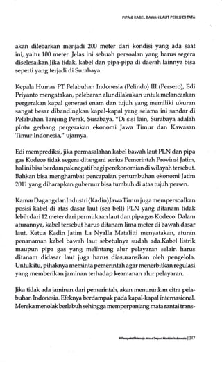 PIPA & KABEL BAWAH LAUT PERLU DI TATA
akan dilebarkan menjadi 200 meter dari kondisi yang ada saat
ini, yaitu 100 meter. ]elas ini sebuah persoalan yang harus segera
diselesaikan.Jika tidak, kabel dan pipa-pipa di daerah lainnya bisa
seperti yang terjadi cli Surabaya.
Kepala Humas PT Pelabuhan Indonesia (Pelindo) III (Persero), Edi
Priyanto mengatakary pelebaran alur dilakukan untuk melancarkan
pergerakan kapal generasi enam dan tujuh yang memiliki ukuran
sangat besar dibandingkan kapal-kapal yang selama ini sandar di
Pelabuhan Tanjung Perak, Surabaya. "Di sisi lairu Surabaya adalah
pintu gerbang pergerakan ekonomi ]awa Timur dan Kawasan
Timur Indonesia," ujamya.
Edi memprediksi, jika pernrasalahan kabel bawah Iaut PLN dan pipa
gas Kodeco tidak segera ditangani serius Pemerintah Provinsi |atim,
hal ini bisa berdampak negatif bagi perekonomian di wilayah tersebut.
Bahkan bisa menghambat pencapaian pertumbuhan ekonomi Jatim
201.1.yang diharapkan gubemur bisa tumbuh di atas tujuh persen.
Kamar Dagang dan Industri (Kadin) Jawa Timur juga mempersoalkan
posisi kabel di atas dasar laut (sea belt) PLN yang ditanam tidak
lebih dari L2 meter dari permukaan laut dan pipa gas Kodeco. Dalam
afurannya, kabel tersebut harus ditanam lima meter di bawah dasar
laut. Ketua Kadin Jatim La Nyalla Matalitti menyatakan, aturan
penanaman kabel bawah laut sebetulnya sudah ada.Kabel listrik
maupun pipa gas yang melintang alur pelayaran selain harus
ditanam didasar laut juga harus diasuransikan oleh pengelola.
Untuk itu, pihaknya meminta pemerintah agar menerbitkan regulasi
yang memberikan jaminan terhadap keamanan alur pelayaran.
Iika tidak ada jaminan dari pemerintah, akan menurunkan citra pela-
buhan Indonesia. Efeknya berdampak pada kapal-kapal intemasional.
Mereka menolak berlabuh sehingga mempe{panjang mata rantai trans-
9 P$Fhlif M6uiu Ma* Dcpan Marltim lndocCa | 317
 