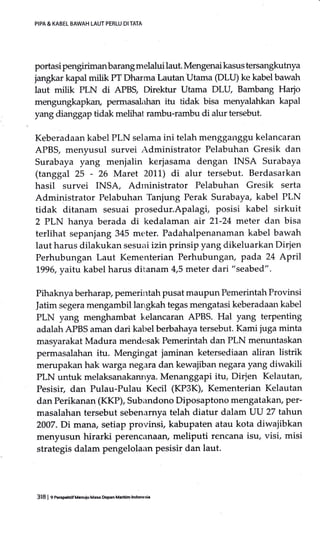 PIPA & KABEL BAWAH LAUT PERLU DI TATA
portasi pengirimanbarangmelalui laut. Mengenai kasus tersangkutnya
jangkar kapal milik PT Dharma Lautan Utama (DLU) ke kabel bawah
laut milik PLN di APB$ Direktur Utama DLU, Bambang Harjo
mengungkapkan, permasalahan itu tidak bisa menyalahkan kapal
yang dianggap tidak melihat rambu-rambu di alur tersebut.
Keberadaan kabel PLN selama ini telah mengganggu kelancaran
APBS, menyusul survei rdministrator Pelabuhan Gresik dan
Surabaya yang menjalin kerjasama dengan INSA Surabaya
(tanggal 25 - 26 Maret 2011) di alur tersebut. Berdasarkan
hasil survei INSA, Adrninistrator Pelabuhan Gresik serta
Administrator Pelabuhan Tanjung Perak Surabaya, kabel PLN
tidak ditanam sesuai prosedur.Apalagi, posisi kabel sirkuit
2 PLN hanya berada di kedalaman air 21.-24 meler dan bisa
terlihat sepanjang 345 meter. Padahalpenanaman kabel bawah
laut harus dilakukan sesuai izin prinsip yang dikeluarkan Dirlen
Perhubungan Laut Kementerian Perhubungan, pada 24 April
L996, yaifi.kabel harus ditanam 4,5 meter dari "seabed".
Pihaknya berharap, pemerintah pusat maupun Pemerintah Provinsi
Jatim segera mengambil langkah tegas mengatasi keberadaan kabel
PLN yang menghambat kelancaran APBS. Hal yang terpenting
adalah APBS aman dari kabel berbahaya tersebut. Kami juga minta
masyarakat Madura mendesak Pemerintah dan PLN menuntaskan
permasalahan itu. Mengingat jaminan ketersediaan aliran listrik
merupakan hak warga negara dan kewajiban negara yang diwakili
PLN untuk melaksanakannya. Menanggapi itu, Dirjen Kelautan,
Pesisir, dan Pulau-Pulau Kecil (KP3K), Kementerian Kelautan
dan Perikanan (KKP), Subandono Diposaptono mengatakary Per-
masalahan tersebut sebenarnya telah diatur dalam UU 27 tahun
2007.Di mana, setiap provinsi, kabupaten atau kota diwajibkan
menyusun hirarki perencanaan, meliputi rencana isu, visi, misi
strategis dalam pengelolaan pesisir dan laut.
318 | 9 PeEp€krif M6uiu Ma$ Depan Madtim lnd@si.
 