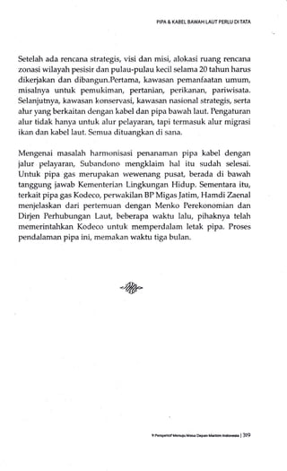 PIPA & KABEL BAWAH LAUT PERLU DI TATA
Setelah ada rencana strategis, visi dan misi, alokasi ruang rencana
zonasi wilayah pesisir dan pulau-pulau kecil selama 20 tahun harus
dikerjakan dan dibangun.Pertama, kawasan pemanfaatan umum,
misalnya untuk pemukiman, pertaniary perikanan, pariwisata.
Selanjutnya, kawasan konservasi, kawasan nasional strategis, serta
alur yang berkaitan dengan kabel dan pipa bawah laut. Pengaturan
alur tidak hanya untuk alur pelayaran, tapi termasuk alur migrasi
ikan dan kabel laut. Semua dituangkan di sana.
Mengenai masalah harmonisasi penanaman pipa kabel dengan
jalur pelayaran, Subandono mengklaim hal itu sudah selesai.
Untuk pipa gas merupakan wewenang pusat, berada di bawah
tanggung jawab Kementerian Lingkungan Hidup. Sementara itu,
terkait pipa gas Kodeco, perwakilan BP Migas ]atim, Hamdi Zaenal
menjelaskan dari pertemuan dengan Menko Perekonomian dan
Dirjen Perhubungan Laut, beberapa waktu lalu, pihaknya telah
memerintahkan Kodeco untuk memperdalam letak pipa. Proses
pendalaman pipa ini, memakan waktu tiga bulan.
9 PeEpehuf Menuiu Masa D€pan Madtim lndoMa | 319
 