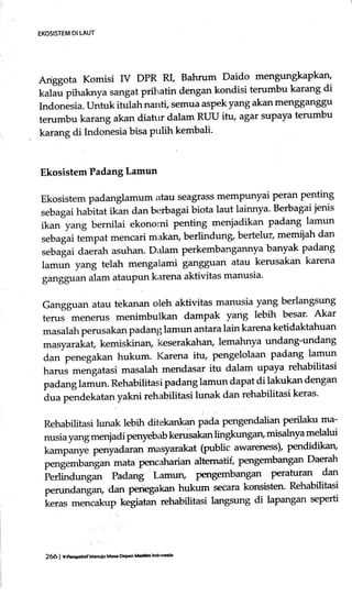Anggota Kornisi IV DPR RL Bahrum Daido mengungkapkan'
kalau pihaknya sangat prihatin dengan kondisi terumbu karang di
Indonesia. Untuk itulah nanti, semua aspek yang akan mengganggu
terumbu karang akan diahrr dalam RUU itu, agar suPaya terumbu
karang di Lrdonesia bisa pulih kembali'
Ekosistem Padang Lamun
Ekosistem padanglamum atau seagrass memPunyai peran penting
sebagaihubitutikandanberbagaibiotalautlainnya.Berbagaijenis
ikan"yang bernilai ekonomi penting meniadikan padang lamrrn
sebagai tempat mencari makan, berlindung, bertelur, memiiah dan
sebalai aa"rat asuhan- Dalam perkembangannya banyak padang
lamrn yang telah mengalami gangguan atau kerusakan karena
gangguan alam ataupun karena aktivitas manusia'
Gangguan atau tekanan oleh aktivitas manusia yang berlangsung
terus menerus menimbulkan dampak yang lebih besar' Akar
masalah perusakan padang lamun antara lain karena ketidaktahuan
masyarakat, kemiskinan, keserakahan, lemahnya undang-undang
dan penegakan hukum. I(arena itu, pengelolaan padang lamun
harus mengatasi masalah mendasar itu dalam uPaya rehabilitasi
padanglamun. Rehabilitasipadang lamun dapat di lakukan dengan
i* p"rra"tatan yakni rehabilitasi lunak dan rehabilitasi keras.
Rehabilitasi lunak lebih ditekankan pada pengendalian qe-rifatu.ma-
nusia yang menjadi perryebab kerusakan lingkungari misalnya melalui
tur"pur,ye penyadaran masyarakat (public awareness)' pendidikan'
pengembangan mata pencaharian altematif, perrgembangan Daerah
i'uioa"r,grt Padang Lamun, pmgembangan Peratuan dan
peru.dan[an, dan perregakan hukum secara konsisten' Rehabilitasi
i"ru, -o,"akup kegiatan rehabittasi langsung di lapangan seperti
EKOSISTEMDI LAUT
266 | en*gehrif ueillu Mae lhPan lHh ldoEs
 