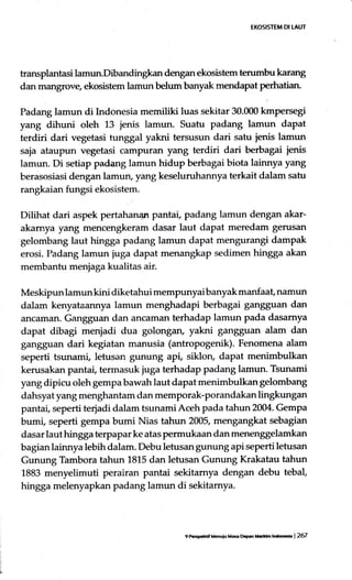 EKOSISTEM DI TAUT
transplantasi lamun.Dibandingkan dengan ekosistem terumbu karang
dan mangrove, ekosistem lamun belum banyak mendapat perhatian.
Padang larnun di tndonesia memiliki luas sekitar 30.000 kmpersegi
yang dihuni oleh 13 jenis lamun. Suatu padang lamun dapat
terdiri dari vegetasi tunggal yakni tersusun dari satu jenis lamun
saja ataupun vggetasi campuran yang terdiri dari berbagai ienis
lamun. Di setiap padaRg lamun hidup berbagai biota lainnya yang
berasnsiasi dengan lamun, yang keseluruhannya terkait dalam satu
rangkaian fungsi ekosistem.
Dilihat dari aspek pertahanan pantar, padang lamun dengan akar-
akamya yang mencengkeram dasar laut dapat meredam gerusan
gelombang laut hingga padang lamun dapat mengurangi dampak
erosi. I'adang lamun juga dapat menangkap sedimen hingga akan
membantu menjaga kualitas air.
Meskipun lamun kini diketahui mempunyai banyak manfaat, namun
dalam kenyataannya lamun menghadapi berbagai gangguan dan
.u:tcaman. Gangguan dan ancaman terhadap lamun pada dasamya
dapat dibagi menjadi dua golongan, yakni gangguan alam dan
gangguan dari kegiatan rnanusia (antropogenik). Fenomena alam
seperti tsunami, letusan gunung api, siklory dapat menimbulkan
kerusakan pantai, termasuk juga terhadap padang lamun. Tsunami
yang dipicu oleh gempa bawah laut dapat menimbulkan gelombang
dahsyat yang menghantam dan memporak-porandakan lingkungan
pantat seperti terjadi dalam tsunamiAceh pada tahun 2004. Gempa
bumi, seperti gempa bumi Nias tahun 2005, mengangkat sebagian
dasar laut hingga terpapar ke atas permukaan dan menenggelamkan
bagian lainnya lebih dalam. Debu letusan gunung api seperti letusan
Gunung Tambora tahun 1815 dan letusan Gunung Krakatau tahun
1883 menyelimuti perairan pantai sekitamya dengan debu tebal,
hingga melenyapkan padang lamun di sekitamya.
9 Prcpcerif lhtiu Ma mpm XatOm tnOor*a | 267
 