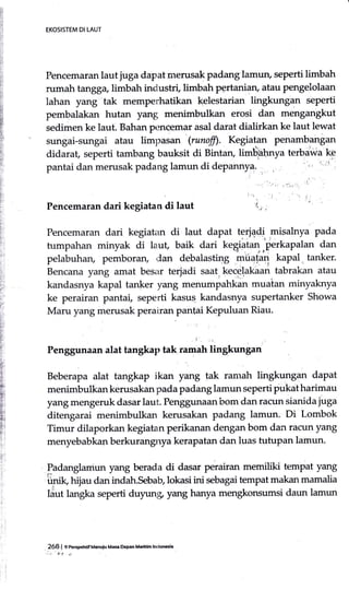 EKOSISTEM DI LAUT
Pencemaran laut juga dapat merusak padang lamun, sePerti limbah
rumah tangg4 limbah industri, limbah pertanian, atau pengelolaan
lahan yang tak memperhatikan kelestarian lingkungarr seperti
pembalakan hutan yang menimbulkan erosi dan mengangkut
sedimen ke laut. Bahan pencemar asal darat dialirkan ke laut lewat
sungai-sungai atau limpasan (runoft)- Kegiatan penambangan
didarat, seperti tambang bauksit di Bintan, limbi{rnya terbawa ke
pantai dan merusak padang lamun,di depannya. ' 't ,
. i ., : . -.,,, :... :1 .
Pencemaran dari kegiatan di laut  "
Pencemaran dari kegiatan di laut dapat terjqdi misalnya pada
tumpahan minyak di laut, baik dari kegiatan.perkapalan dan
pelabuhar; pemboran, dan debalasti4g ,miiEfan kapal, tanker.
Bencana yang amat besar terjadi saat, kecqlakaan tabrakan atau
kandasnya kapal tanker yang menumpahkan mualan minyaknya
ke perairan pantar, seperti kasus kandasnya suPertanker Showa
Maru yang merusak perairan Pantai Kepuluan Riau.
Penggunaan alat tangkap tak ramah lingkungan
Beberapa alat tangkap ikan yang tak ramah lingkungan dapat
menimbulkan kerusakan pada padang lamun seperti pukat harimau
yang mengeruk dasar laut. Penggunaanbom dan racun sianida juga
ditengarai menimbulkan kerusakan padang lamun. Di Lombok
Timur dilaporkan kegiatan perikanan dengan bom dan raflrn yang
menyebabkan berkurangnya kerapatan dan luas tutupan lamun.
Padanglaniun yang berada di dasar perairan memililii tempat yang
irnik, hijau dan indah.Sebab, lokasi ini sebagai tempat makan mamalia
laut langka seperti duyung yang hanya mengkonsumsi daun lamun
268 I 9 tuEpehtif Msuiu Ma$ DePan Maririm lndon6ia
.:-:
'
6:-- .,
 