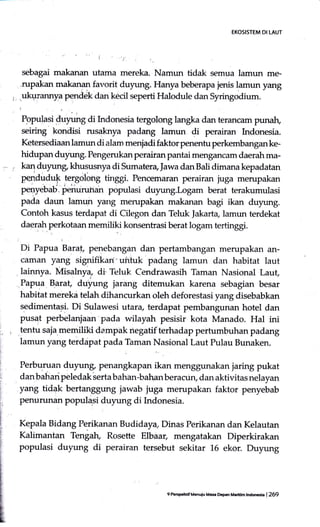 EKOSISTEM DI LAUT
sebagai makanan utarna mereka. Namun tidak semua lamun me-
rupalian makanan favorit duyung. Hanya beberapa jenis lamun yang
ukurannya perrdek dan kecil seperti Halodule dan Syringodium.
I,
Populasi duprng di Lrdonesia tergolong langka dan terancam punah,
seiring kondisi rusaknya padang lamun di perairan lrdonesia.
Ketersediaan lamun di alam menjadi faktor penentu perkembanganke-
hidupan duyung. Pengerukan perairan pantai mengancarn daerah ma-
kaaduyung khususnya di Sumater4Jawa danBali dimana kepadatan
peaduduk tergolong tir,ggr. Pencemaran perairan juga merupakan
penyebab. periurunan populasi duyung.Logam berat terakumulasi
pada daun lamun yang menrpakan makanan bagi ikan duyung.
Contoh kasus terdapat di Cilegon dan Teluk Jakarta lamtrn terdekat
daerah perkotaan memiliki konsentrasi berat logam tertinggi.
Di Papua Baraf., penebangan dan pertambangan merupakan an-
caman yang signifikan'uiituk padang lamun dan habitat laut
lainnya. Misalnya, di Teluk Cendrawasih Taman Nasional Laut,
'Ji
Papua B.arat, duyung jarang ditemukan karena sebagian besar
habitat merekd telah dihancurkan oleh deforestasi yang disebabkan
sedimentasi. Di Sulawesi utara, terdapat pembangunan hotel dan
pusat perbelanjaan pada wilayah pesisir kota Manado. Hal ini
tentu saja.memiliki dampak negatif terhadap pertumbuhan padang
lamun yang terdapat pada Taman Nasional Laut Pulau Bunaken.
Perburuan duyung penangkapan ikan menggunakan iarir,g pukat
dan bahari peledak lerta bahan-bahan beractin, dan aktivitas nelayan
yang tidak bertanggung jawab juga merupakan faktor penyebab
penurunan populasi duyung di Indonesia.
Kqpala Bidang Perikanan Budidaya, Dinas Perikanan dan Kelautan
Kalimantan Tengah, Rosette Elbaar, mengatakan Diperkirakan
populasi duyung di perairan tersebut sekitar 16 ekor. Duyung
9 PeEFhdf Mcnuiu M.a Dcpan trtaddm tndrcb | 259
 