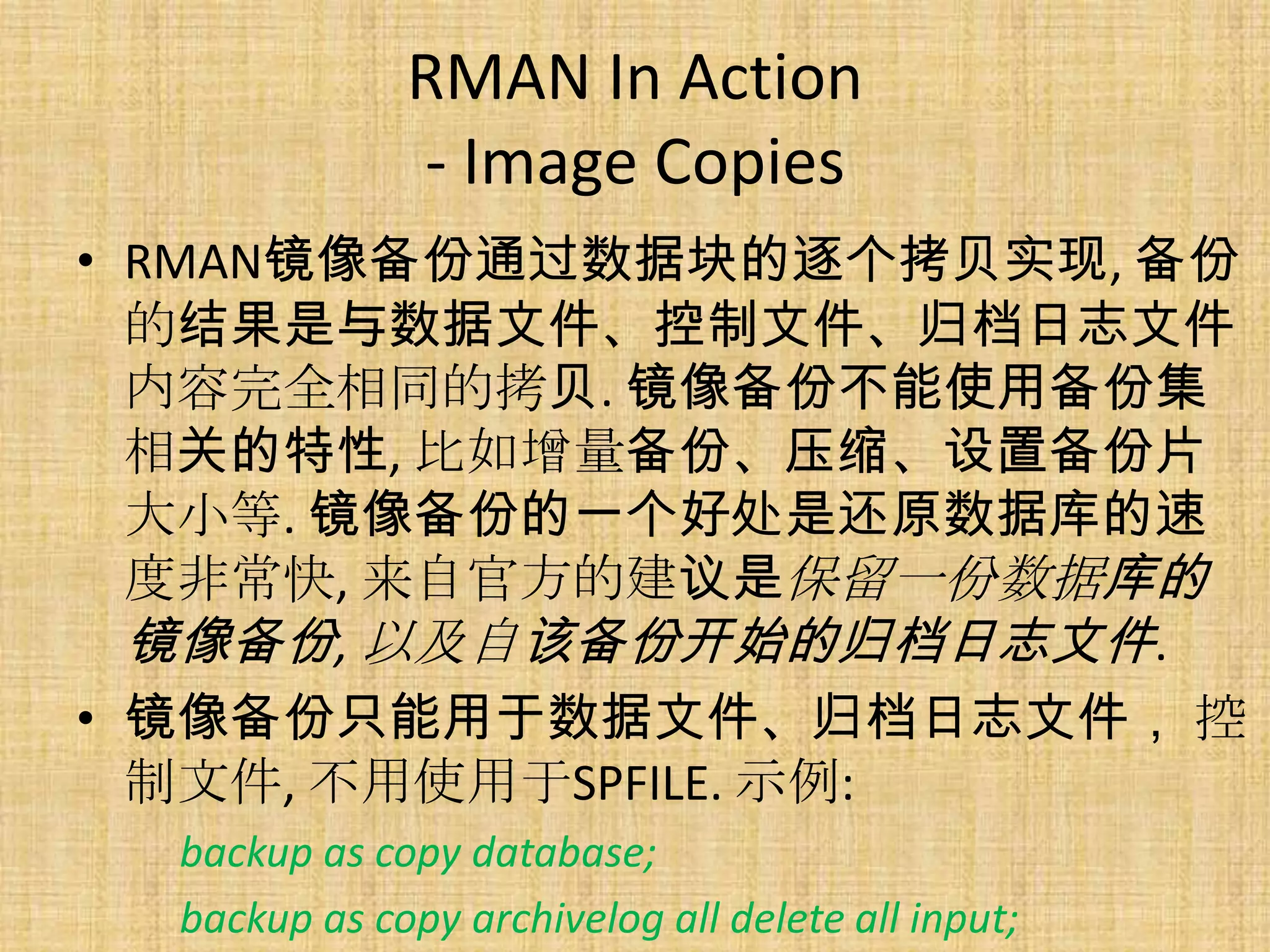 RMAN In Action
              - Image Copies
• RMAN镜像备份通过数据块的逐个拷贝实现, 备份
  的结果是与数据文件、控制文件、归档日志文件
  内容完全相同的拷贝. 镜像备份不能使用备份集
  相关的特性, 比如增量备份、压缩、设置备份片
  大小等. 镜像备份的一个好处是还原数据库的速
  度非常快, 来自官方的建议是保留一份数据库的
  镜像备份, 以及自该备份开始的归档日志文件.
• 镜像备份只能用于数据文件、归档日志文件， 控
  制文件, 不用使用于SPFILE. 示例:
  backup as copy database;
  backup as copy archivelog all delete all input;
 