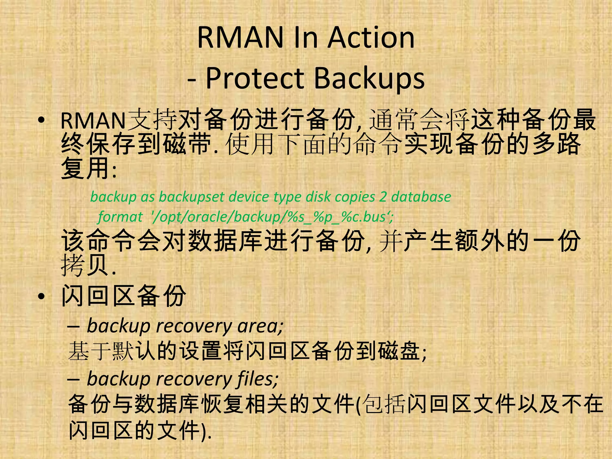 RMAN In Action
                - Protect Backups
• RMAN支持对备份进行备份, 通常会将这种备份最
  终保存到磁带. 使用下面的命令实现备份的多路
  复用:
  backup as backupset device type disk copies 2 database
   format '/opt/oracle/backup/%s_%p_%c.bus‘;
  该命令会对数据库进行备份, 并产生额外的一份
  拷贝.
• 闪回区备份
 – backup recovery area;
 基于默认的设置将闪回区备份到磁盘;
 – backup recovery files;
 备份与数据库恢复相关的文件(包括闪回区文件以及不在
 闪回区的文件).
 