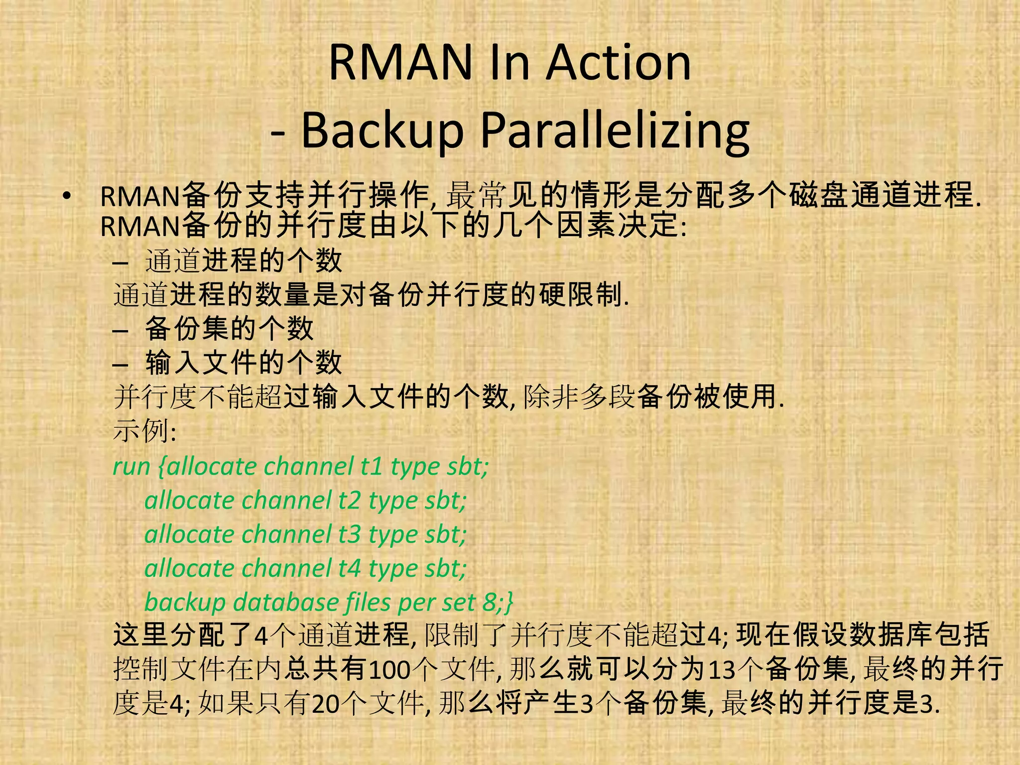 RMAN In Action
       - Backup Parallelizing
• RMAN备份支持并行操作, 最常见的情形是分配多个磁盘通道进程.
  RMAN备份的并行度由以下的几个因素决定:
 – 通道进程的个数
 通道进程的数量是对备份并行度的硬限制.
 – 备份集的个数
 – 输入文件的个数
 并行度不能超过输入文件的个数, 除非多段备份被使用.
 示例:
 run {allocate channel t1 type sbt;
    allocate channel t2 type sbt;
    allocate channel t3 type sbt;
    allocate channel t4 type sbt;
    backup database files per set 8;}
 这里分配了4个通道进程, 限制了并行度不能超过4; 现在假设数据库包括
 控制文件在内总共有100个文件, 那么就可以分为13个备份集, 最终的并行
 度是4; 如果只有20个文件, 那么将产生3个备份集, 最终的并行度是3.
 