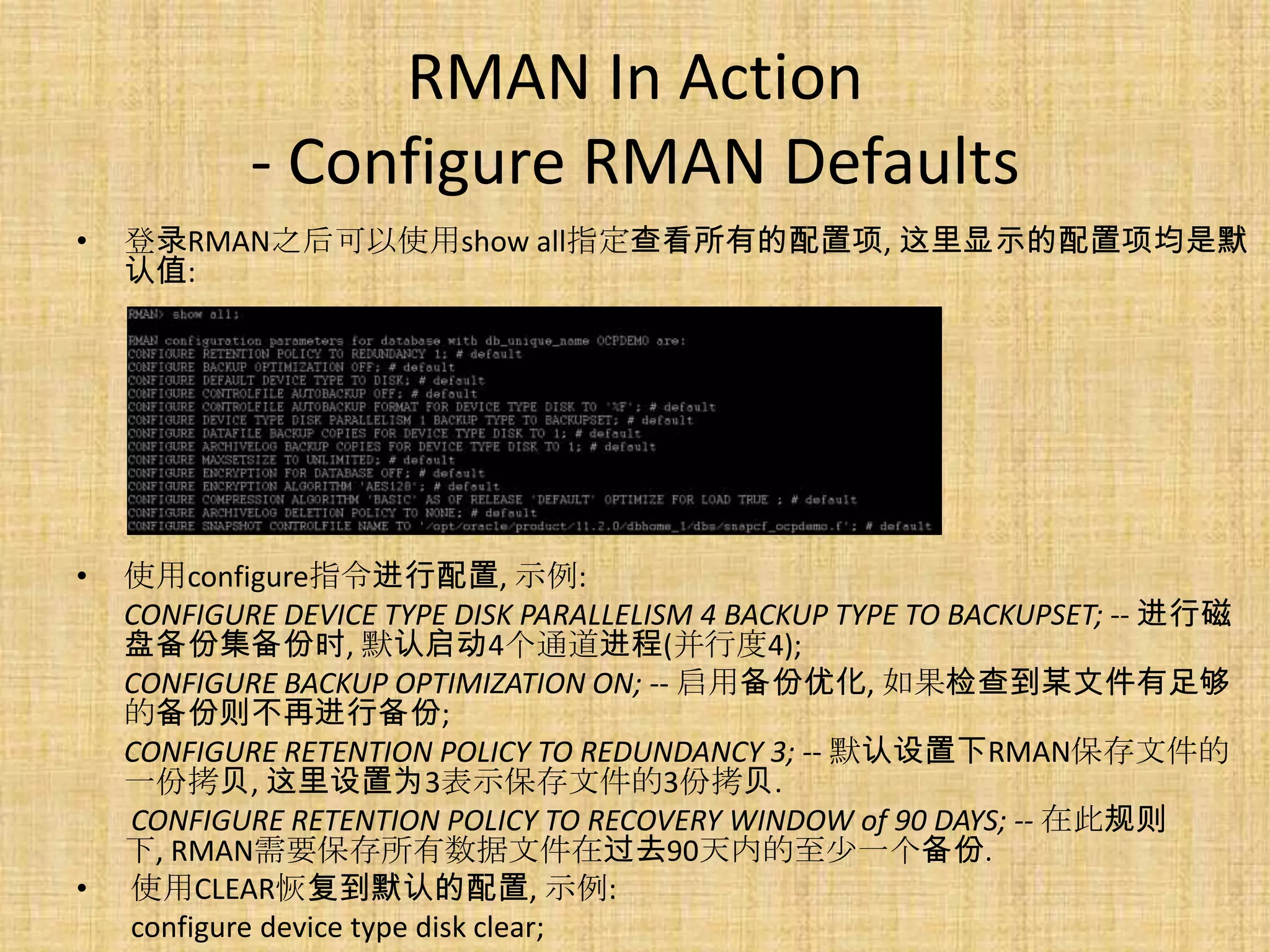 RMAN In Action
            - Configure RMAN Defaults
•   登录RMAN之后可以使用show all指定查看所有的配置项, 这里显示的配置项均是默
    认值:




•   使用configure指令进行配置, 示例:
    CONFIGURE DEVICE TYPE DISK PARALLELISM 4 BACKUP TYPE TO BACKUPSET; -- 进行磁
    盘备份集备份时, 默认启动4个通道进程(并行度4);
    CONFIGURE BACKUP OPTIMIZATION ON; -- 启用备份优化, 如果检查到某文件有足够
    的备份则不再进行备份;
    CONFIGURE RETENTION POLICY TO REDUNDANCY 3; -- 默认设置下RMAN保存文件的
    一份拷贝, 这里设置为3表示保存文件的3份拷贝.
    CONFIGURE RETENTION POLICY TO RECOVERY WINDOW of 90 DAYS; -- 在此规则
    下, RMAN需要保存所有数据文件在过去90天内的至少一个备份.
•   使用CLEAR恢复到默认的配置, 示例:
    configure device type disk clear;
 