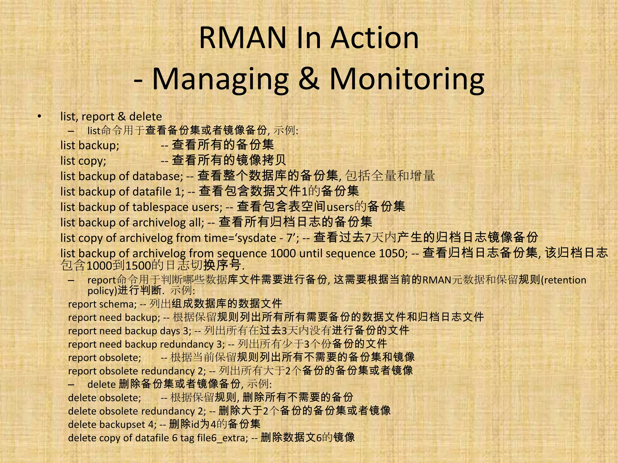 RMAN In Action
                  - Managing & Monitoring
•   list, report & delete
     –   list命令用于查看备份集或者镜像备份, 示例:
    list backup;         -- 查看所有的备份集
    list copy;           -- 查看所有的镜像拷贝
    list backup of database; -- 查看整个数据库的备份集, 包括全量和增量
    list backup of datafile 1; -- 查看包含数据文件1的备份集
    list backup of tablespace users; -- 查看包含表空间users的备份集
    list backup of archivelog all; -- 查看所有归档日志的备份集
    list copy of archivelog from time=‘sysdate - 7’; -- 查看过去7天内产生的归档日志镜像备份
    list backup of archivelog from sequence 1000 until sequence 1050; -- 查看归档日志备份集, 该归档日志
    包含1000到1500的日志切换序号.
     –   report命令用于判断哪些数据库文件需要进行备份, 这需要根据当前的RMAN元数据和保留规则(retention
         policy)进行判断. 示例:
     report schema; -- 列出组成数据库的数据文件
     report need backup; -- 根据保留规则列出所有所有需要备份的数据文件和归档日志文件
     report need backup days 3; -- 列出所有在过去3天内没有进行备份的文件
     report need backup redundancy 3; -- 列出所有少于3个份备份的文件
     report obsolete;     -- 根据当前保留规则列出所有不需要的备份集和镜像
     report obsolete redundancy 2; -- 列出所有大于2个备份的备份集或者镜像
     – delete 删除备份集或者镜像备份, 示例:
     delete obsolete;     -- 根据保留规则, 删除所有不需要的备份
     delete obsolete redundancy 2; -- 删除大于2个备份的备份集或者镜像
     delete backupset 4; -- 删除id为4的备份集
     delete copy of datafile 6 tag file6_extra; -- 删除数据文6的镜像
 