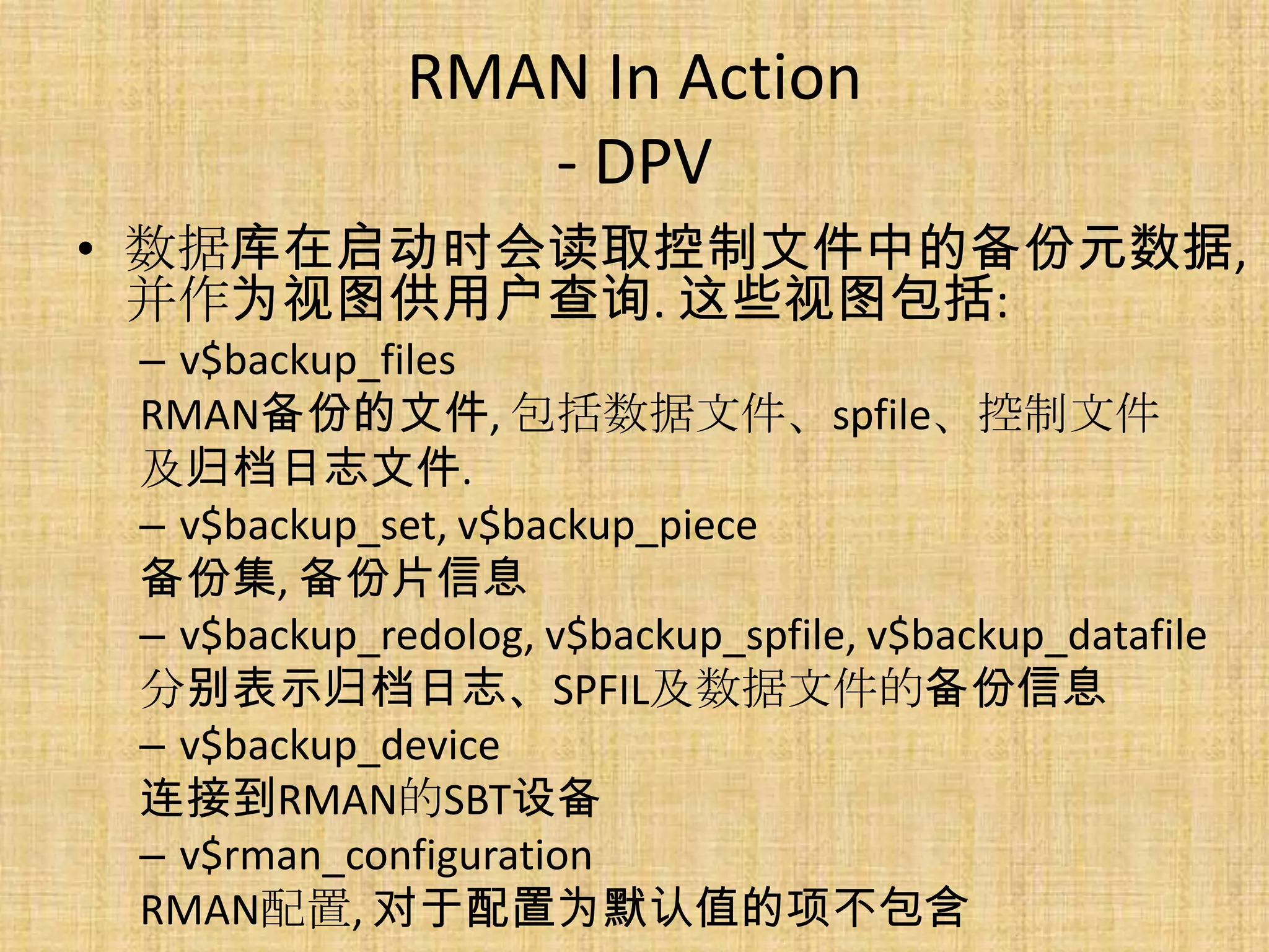 RMAN In Action
                 - DPV
• 数据库在启动时会读取控制文件中的备份元数据,
  并作为视图供用户查询. 这些视图包括:
 – v$backup_files
 RMAN备份的文件, 包括数据文件、spfile、控制文件
 及归档日志文件.
 – v$backup_set, v$backup_piece
 备份集, 备份片信息
 – v$backup_redolog, v$backup_spfile, v$backup_datafile
 分别表示归档日志、SPFIL及数据文件的备份信息
 – v$backup_device
 连接到RMAN的SBT设备
 – v$rman_configuration
 RMAN配置, 对于配置为默认值的项不包含
 