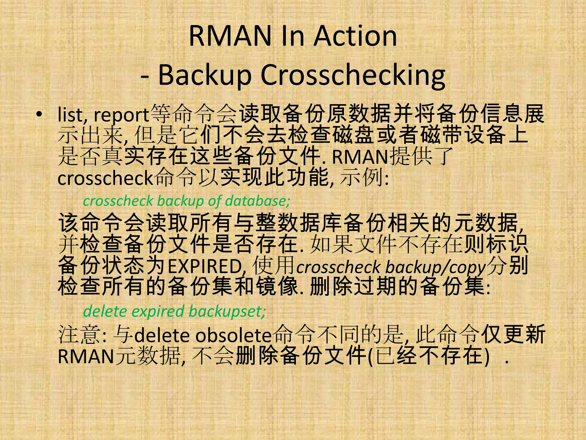 RMAN In Action
           - Backup Crosschecking
• list, report等命令会读取备份原数据并将备份信息展
  示出来, 但是它们不会去检查磁盘或者磁带设备上
  是否真实存在这些备份文件. RMAN提供了
  crosscheck命令以实现此功能, 示例:
   crosscheck backup of database;
 该命令会读取所有与整数据库备份相关的元数据,
 并检查备份文件是否存在. 如果文件不存在则标识
 备份状态为EXPIRED, 使用crosscheck backup/copy分别
 检查所有的备份集和镜像. 删除过期的备份集:
   delete expired backupset;
 注意: 与delete obsolete命令不同的是, 此命令仅更新
 RMAN元数据, 不会删除备份文件(已经不存在) .
 