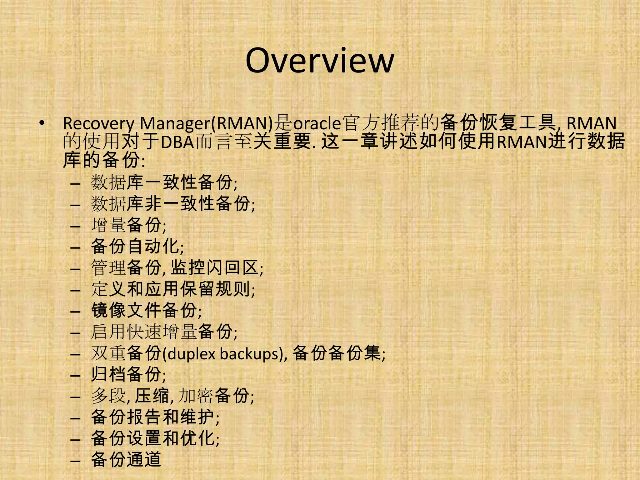 Overview
• Recovery Manager(RMAN)是oracle官方推荐的备份恢复工具, RMAN
  的使用对于DBA而言至关重要. 这一章讲述如何使用RMAN进行数据
  库的备份:
  –   数据库一致性备份;
  –   数据库非一致性备份;
  –   增量备份;
  –   备份自动化;
  –   管理备份, 监控闪回区;
  –   定义和应用保留规则;
  –   镜像文件备份;
  –   启用快速增量备份;
  –   双重备份(duplex backups), 备份备份集;
  –   归档备份;
  –   多段, 压缩, 加密备份;
  –   备份报告和维护;
  –   备份设置和优化;
  –   备份通道
 