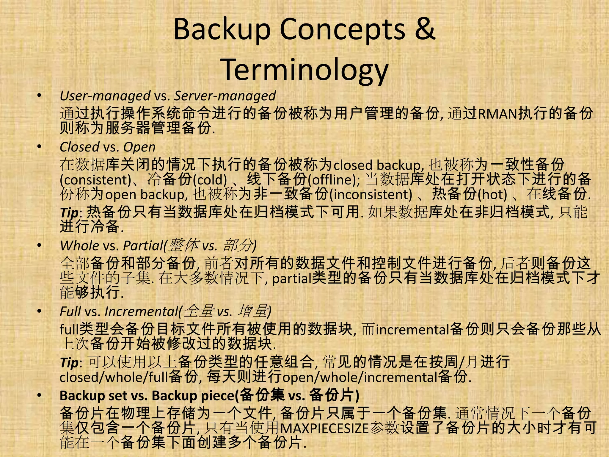Backup Concepts &
                  Terminology
•   User-managed vs. Server-managed
    通过执行操作系统命令进行的备份被称为用户管理的备份, 通过RMAN执行的备份
    则称为服务器管理备份.
•   Closed vs. Open
    在数据库关闭的情况下执行的备份被称为closed backup, 也被称为一致性备份
    (consistent)、冷备份(cold) 、线下备份(offline); 当数据库处在打开状态下进行的备
    份称为open backup, 也被称为非一致备份(inconsistent) 、热备份(hot) 、在线备份.
    Tip: 热备份只有当数据库处在归档模式下可用. 如果数据库处在非归档模式, 只能
    进行冷备.
•   Whole vs. Partial(整体 vs. 部分)
    全部备份和部分备份, 前者对所有的数据文件和控制文件进行备份, 后者则备份这
    些文件的子集. 在大多数情况下, partial类型的备份只有当数据库处在归档模式下才
    能够执行.
•   Full vs. Incremental(全量 vs. 增量)
    full类型会备份目标文件所有被使用的数据块, 而incremental备份则只会备份那些从
    上次备份开始被修改过的数据块.
    Tip: 可以使用以上备份类型的任意组合, 常见的情况是在按周/月进行
    closed/whole/full备份, 每天则进行open/whole/incremental备份.
•   Backup set vs. Backup piece(备份集 vs. 备份片)
    备份片在物理上存储为一个文件, 备份片只属于一个备份集. 通常情况下一个备份
    集仅包含一个备份片, 只有当使用MAXPIECESIZE参数设置了备份片的大小时才有可
    能在一个备份集下面创建多个备份片.
 