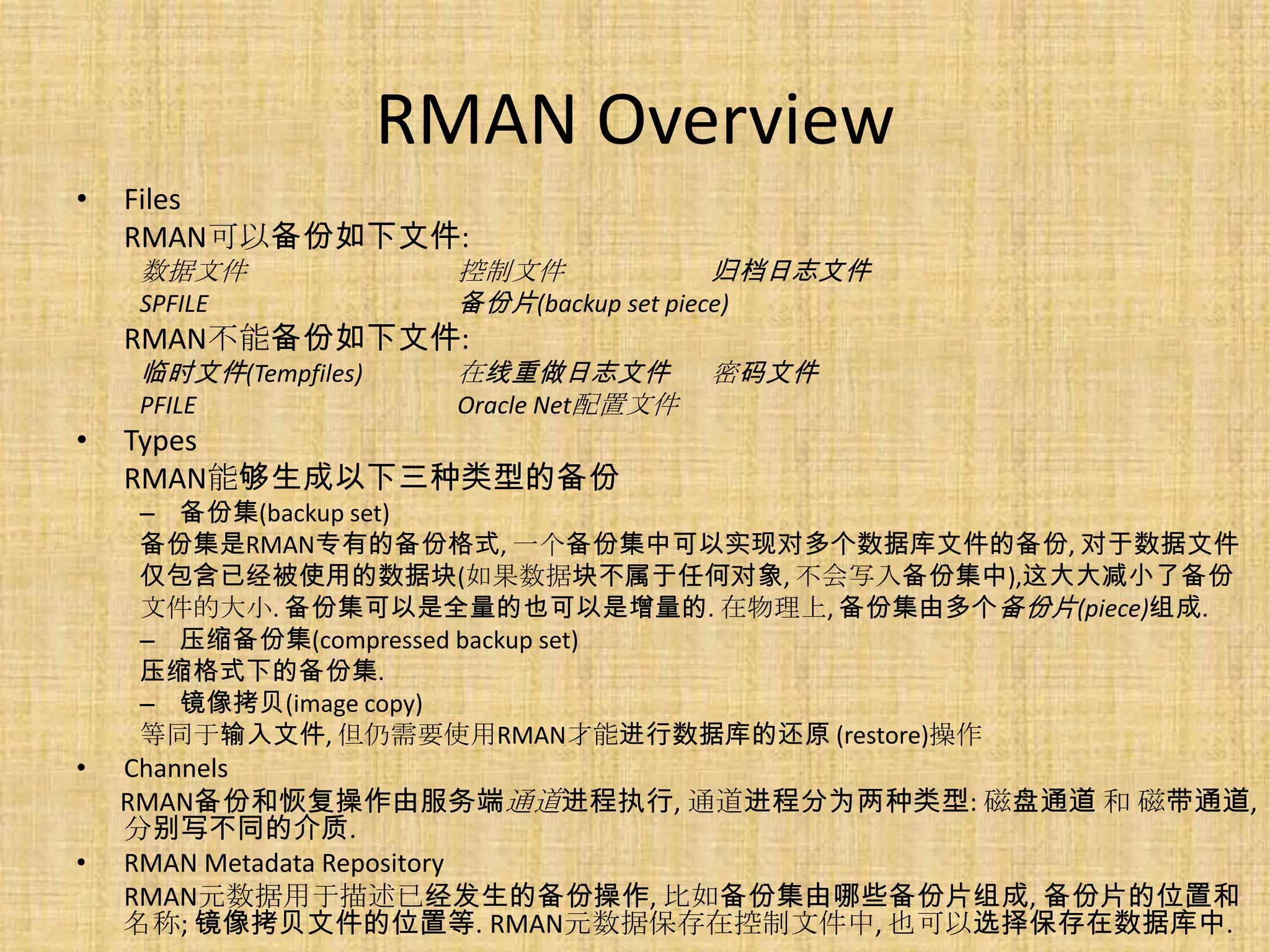 RMAN Overview
•   Files
    RMAN可以备份如下文件:
    数据文件                控制文件               归档日志文件
    SPFILE              备份片(backup set piece)
    RMAN不能备份如下文件:
    临时文件(Tempfiles)     在线重做日志文件         密码文件
    PFILE               Oracle Net配置文件
•   Types
    RMAN能够生成以下三种类型的备份
    – 备份集(backup set)
    备份集是RMAN专有的备份格式, 一个备份集中可以实现对多个数据库文件的备份, 对于数据文件
    仅包含已经被使用的数据块(如果数据块不属于任何对象, 不会写入备份集中),这大大减小了备份
    文件的大小. 备份集可以是全量的也可以是增量的. 在物理上, 备份集由多个备份片(piece)组成.
    – 压缩备份集(compressed backup set)
    压缩格式下的备份集.
    – 镜像拷贝(image copy)
    等同于输入文件, 但仍需要使用RMAN才能进行数据库的还原 (restore)操作
•   Channels
    RMAN备份和恢复操作由服务端通道进程执行, 通道进程分为两种类型: 磁盘通道 和 磁带通道,
    分别写不同的介质.
•   RMAN Metadata Repository
    RMAN元数据用于描述已经发生的备份操作, 比如备份集由哪些备份片组成, 备份片的位置和
    名称; 镜像拷贝文件的位置等. RMAN元数据保存在控制文件中, 也可以选择保存在数据库中.
 