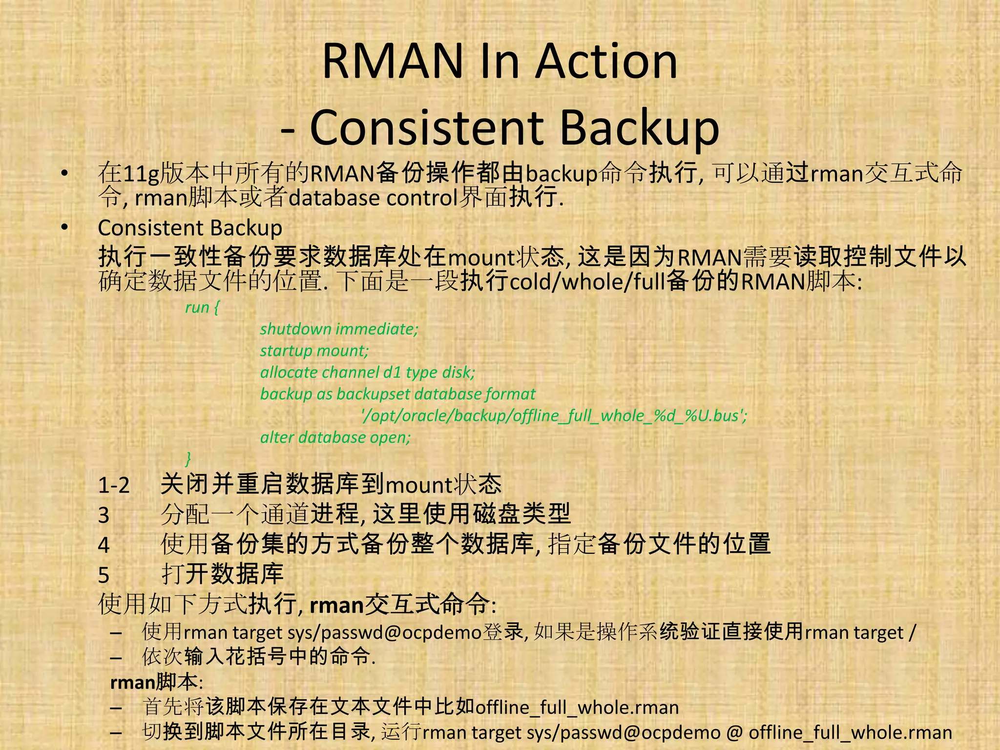 RMAN In Action
                    - Consistent Backup
•   在11g版本中所有的RMAN备份操作都由backup命令执行, 可以通过rman交互式命
    令, rman脚本或者database control界面执行.
•   Consistent Backup
    执行一致性备份要求数据库处在mount状态, 这是因为RMAN需要读取控制文件以
    确定数据文件的位置. 下面是一段执行cold/whole/full备份的RMAN脚本:
          run {
                  shutdown immediate;
                  startup mount;
                  allocate channel d1 type disk;
                  backup as backupset database format
                               '/opt/oracle/backup/offline_full_whole_%d_%U.bus';
                  alter database open;
          }
    1-2 关闭并重启数据库到mount状态
    3   分配一个通道进程, 这里使用磁盘类型
    4   使用备份集的方式备份整个数据库, 指定备份文件的位置
    5   打开数据库
    使用如下方式执行, rman交互式命令:
    – 使用rman target sys/passwd@ocpdemo登录, 如果是操作系统验证直接使用rman target /
    – 依次输入花括号中的命令.
    rman脚本:
    – 首先将该脚本保存在文本文件中比如offline_full_whole.rman
    – 切换到脚本文件所在目录, 运行rman target sys/passwd@ocpdemo @ offline_full_whole.rman
 