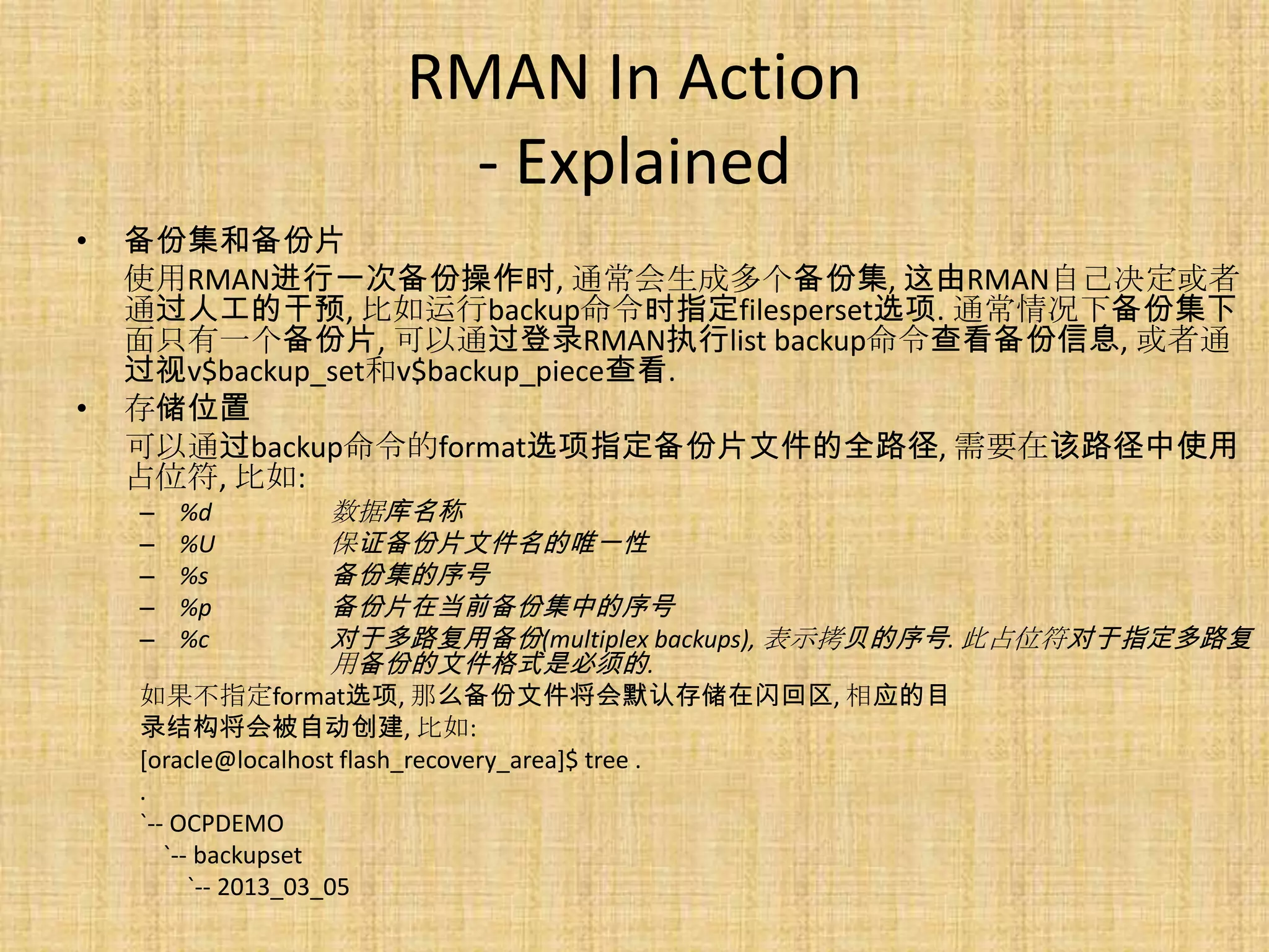 RMAN In Action
                     - Explained
•   备份集和备份片
    使用RMAN进行一次备份操作时, 通常会生成多个备份集, 这由RMAN自己决定或者
    通过人工的干预, 比如运行backup命令时指定filesperset选项. 通常情况下备份集下
    面只有一个备份片, 可以通过登录RMAN执行list backup命令查看备份信息, 或者通
    过视v$backup_set和v$backup_piece查看.
•   存储位置
    可以通过backup命令的format选项指定备份片文件的全路径, 需要在该路径中使用
    占位符, 比如:
    –   %d    数据库名称
    –   %U    保证备份片文件名的唯一性
    –   %s    备份集的序号
    –   %p    备份片在当前备份集中的序号
    –   %c    对于多路复用备份(multiplex backups), 表示拷贝的序号. 此占位符对于指定多路复
              用备份的文件格式是必须的.
    如果不指定format选项, 那么备份文件将会默认存储在闪回区, 相应的目
    录结构将会被自动创建, 比如:
    [oracle@localhost flash_recovery_area]$ tree .
    .
    `-- OCPDEMO
       `-- backupset
          `-- 2013_03_05
 