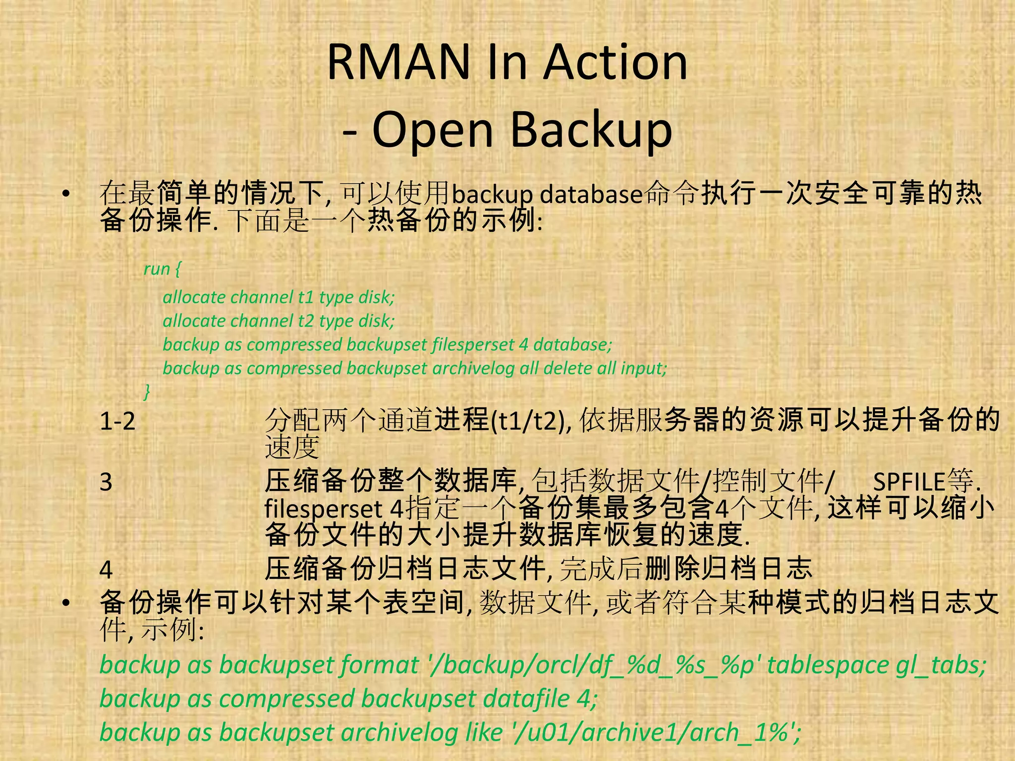 RMAN In Action
                                - Open Backup
• 在最简单的情况下, 可以使用backup database命令执行一次安全可靠的热
  备份操作. 下面是一个热备份的示例:
         run {
           allocate channel t1 type disk;
           allocate channel t2 type disk;
           backup as compressed backupset filesperset 4 database;
           backup as compressed backupset archivelog all delete all input;
         }
   1-2         分配两个通道进程(t1/t2), 依据服务器的资源可以提升备份的
               速度
  3            压缩备份整个数据库, 包括数据文件/控制文件/ SPFILE等.
               filesperset 4指定一个备份集最多包含4个文件, 这样可以缩小
               备份文件的大小提升数据库恢复的速度.
  4            压缩备份归档日志文件, 完成后删除归档日志
• 备份操作可以针对某个表空间, 数据文件, 或者符合某种模式的归档日志文
  件, 示例:
  backup as backupset format '/backup/orcl/df_%d_%s_%p' tablespace gl_tabs;
  backup as compressed backupset datafile 4;
  backup as backupset archivelog like '/u01/archive1/arch_1%';
 