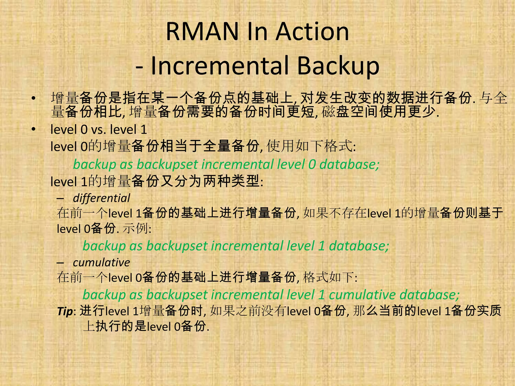 RMAN In Action
             - Incremental Backup
• 增量备份是指在某一个备份点的基础上, 对发生改变的数据进行备份. 与全
  量备份相比, 增量备份需要的备份时间更短, 磁盘空间使用更少.
• level 0 vs. level 1
  level 0的增量备份相当于全量备份, 使用如下格式:
      backup as backupset incremental level 0 database;
  level 1的增量备份又分为两种类型:
  – differential
  在前一个level 1备份的基础上进行增量备份, 如果不存在level 1的增量备份则基于
  level 0备份. 示例:
     backup as backupset incremental level 1 database;
  – cumulative
  在前一个level 0备份的基础上进行增量备份, 格式如下:
     backup as backupset incremental level 1 cumulative database;
  Tip: 进行level 1增量备份时, 如果之前没有level 0备份, 那么当前的level 1备份实质
       上执行的是level 0备份.
 
