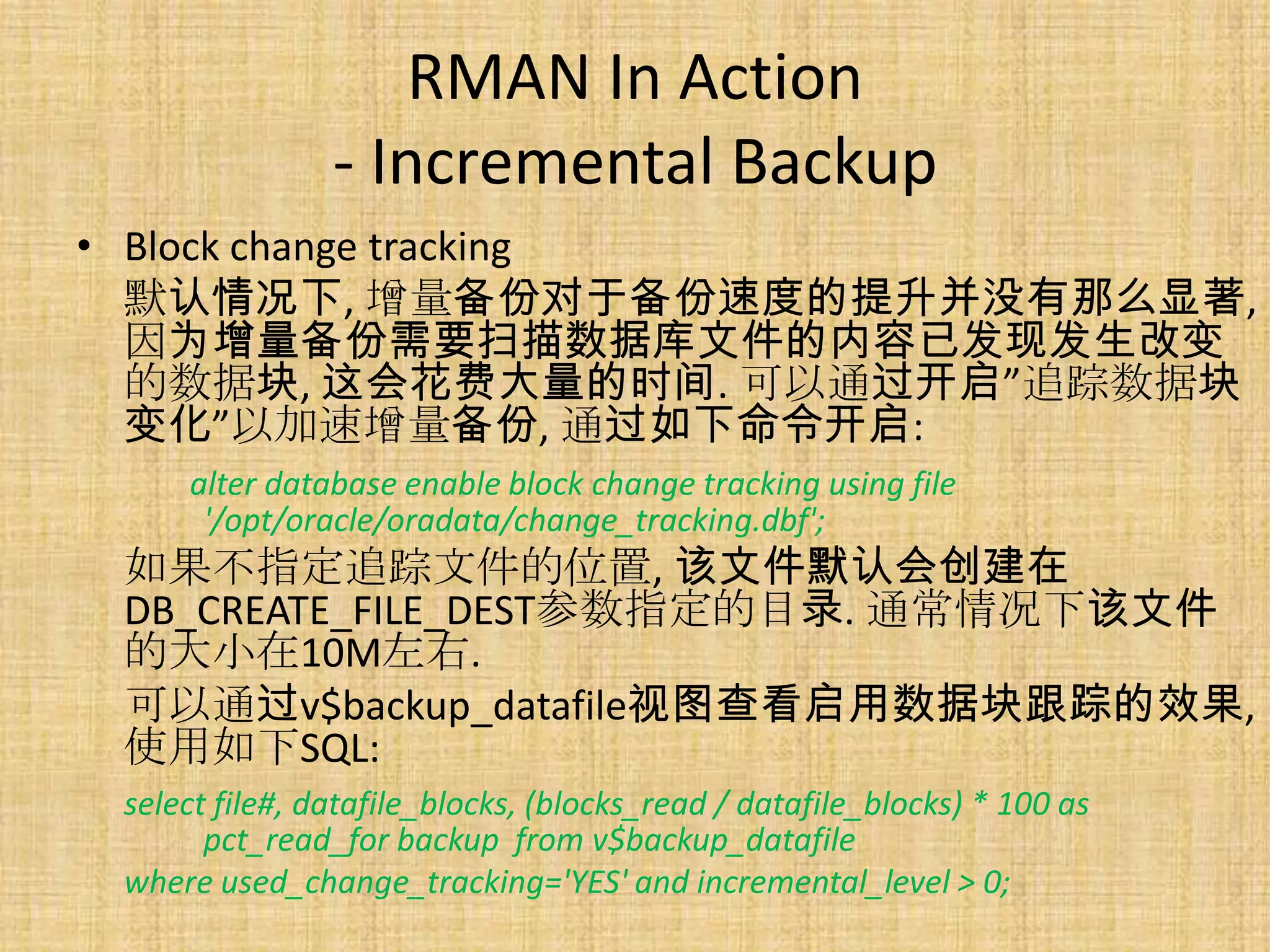 RMAN In Action
                - Incremental Backup
• Block change tracking
  默认情况下, 增量备份对于备份速度的提升并没有那么显著,
  因为增量备份需要扫描数据库文件的内容已发现发生改变
  的数据块, 这会花费大量的时间. 可以通过开启”追踪数据块
  变化”以加速增量备份, 通过如下命令开启:
     alter database enable block change tracking using file
      '/opt/oracle/oradata/change_tracking.dbf';
 如果不指定追踪文件的位置, 该文件默认会创建在
 DB_CREATE_FILE_DEST参数指定的目录. 通常情况下该文件
 的大小在10M左右.
 可以通过v$backup_datafile视图查看启用数据块跟踪的效果,
 使用如下SQL:
 select file#, datafile_blocks, (blocks_read / datafile_blocks) * 100 as
       pct_read_for backup from v$backup_datafile
 where used_change_tracking='YES' and incremental_level > 0;
 