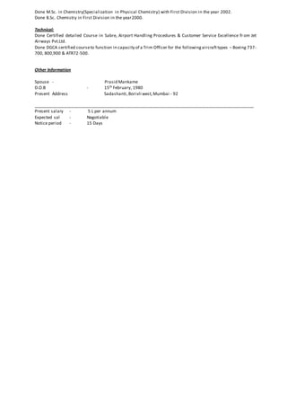 Done M.Sc. in Chemistry(Specialization in Physical Chemistry) with First Division in the year 2002.
Done B.Sc. Chemistry in First Division in the year2000.
Technical:
Done Certified detailed Course in Sabre, Airport Handling Procedures & Customer Service Excellence from Jet
Airways Pvt.Ltd.
Done DGCA certified courseto function in capacity of a Trim Officer for the followingaircrafttypes – Boeing 737-
700, 800,900 & ATR72-500.
Other Information
Spouse - Prasid Mankame
D.O.B - 15th February, 1980
Present Address Sadashanti,Borivli west,Mumbai - 92
____________________________________________________________________________________________
Present salary - 5 L per annum
Expected sal - Negotiable
Notice period - 15 Days
 