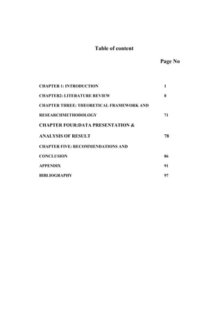 Table of content
Page No
CHAPTER 1: INTRODUCTION 1
CHAPTER2: LITERATURE REVIEW 8
CHAPTER THREE: THEORETICAL FRAMEWORK AND
RESEARCHMETHODOLOGY 71
CHAPTER FOUR:DATA PRESENTATION &
ANALYSIS OF RESULT 78
CHAPTER FIVE: RECOMMENDATIONS AND
CONCLUSION 86
APPENDIX 91
BIBLIOGRAPHY 97
 