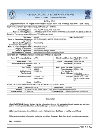 FORM ST-1
[Application form for registration under Section 69 of The Finance Act,1994(32 of 1994)]
IDENTIFICATION OF BUSINESS REQUIRING REGISTRATION
Name of Applicant : SHIV HUMAN RESOURCE SERVICES
Address of the Applicant : A-174 TEJENDRA VIHAR PART-1 VIRATNAGAR, NARODA, AHMEDABAD-382415
Details of Permanent Account Number(PAN) of the applicant
PAN Status : Allotted PAN : BAHPK3021P
Name of the Applicant(as appear-
ing in PAN) :
MAHENDRASINGH NARESHSINGH KUSHWAH
Constitution Of applicant : Proprietorship
Government Department Type :
Name of Trustee/Proprietor/HUF : MAHENDRASINGH
Category of Registrant : Service Provider
Nature of registration : Registration of a single premise
Taxable services provided : Manpower recruitment/supply agency service
ADDRESS OF PREMISES FOR WHICH REGISTRATION IS SOUGHT
Name Of Premises/Building : A-174 Flat / Door / Block No : TEJENDRA VIHAR
PART-1
Road / Street / Lane : Village / Area / Lane : VIRATNAGAR
Block / Taluk / Sub-Division /
Town :
NARODA Post Office : NARODA
City / District : AHMADABAD State / Union Territory : GUJARAT
PIN : 382415 Phone Number : 8734951104
Mobile Number : 8734951104 Fax Number-1 :
Fax Number 2 : Email Address : mahendras-
ingh6337@gmail.com
Commissionerate : SERVICE TAX -
AHMEDABAD
Division : SERVICE TAX DIVI-
SION-VI,AHMEDABAD
ST
Range : RANGE-IV
NAME, DESIGNATION AND ADDRESS OF AUTHORIZED SIGNATORIES
Name : MAHENDARSINGH Designation : Proprietor
Address : A-174 TEJENDRA VIHAR PART-1 VIRATNAGAR NARODA AHMEDABAD
Phone Number : 8734951104 Email Address : mahendrasingh6337@gmail.com
Declaration
I, MAHENDARSINGH,hereby declare that the information given in this application form is true,correct and com-
plete in every respect and that I am authorised to sign on behalf of the Registrant.
(a) For new Registration :I would like to receive the Registration Certificate by mail/by hand/E-MAIL
(b) For amendments to information pertaining to existing Registrant :Date from which amendments are made:
Date : 20/05/2016
Page 1 of 1
 