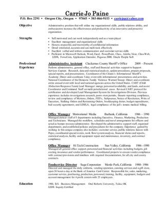 Carrie Jo Paine
P.O. Box 2291 • Oregon City, Oregon • 97045 • 503-866-9153 • carriejop@yahoo.com
Objective Administrative position that will utilize my organizational skills, public relations ability, and
enthusiasmto increase the effectiveness and productivity of an innovative and proactive
organization.
Strengths • Self motivated and can work independently and as a team player
• Excellent management and organizational skills
• Honest,respectful, and trustworthy of confidential information
• Detail orientated, accurate and can multi-task effectively
• Excellent verbal and written communication and customer service skills
• Proficient in Microsoft Outlook, Word, Excel, PowerPoint, Class, Adobe,Visio, ClassWeb,
LEDS, ForseCom, Application Extender, Pegasus 2000, Oracle People Soft
Professional Administrative Assistant Clackamas County Sheriff’s Office 2009 – Present
Experience Perform administrative, general office, staff and financial activities support to Support
Services Captain. Research, data and statisticalanalysis, update procedures, prepare proposals,
special reports, and presentations. Coordinator of the Citizen’s Informational Sheriff’s
Academy: Direct and coordinate 3-day event with informational presentations and activities.
National Coordinator of the Domestic Family Violence Warrant Sweep: Direct and coordinate
entire annual event with local and national agencies across the United States. CART (Child
Abduction Response Team) Lead Manager: mange personnelavailability and leads, and assist
Coordinator and Command Staff on multi-jurisdictional cases. Revised CART protocol for
certification and developed Lead Management System for Investigations Division. Previous
experience includes investigations research, pawn store permits, firearm reporting compliance,
review and compliance of Motions, Orders, FED’s, Subpoenas,Notice of Restitution, Writs of
Execution, Stalking Orders and Restraining Orders, bookkeeping duties, budget expenditures,
bail security agreements, and LEMLA, legal compliance of the jail’s inmate medical billing.
Office Manager Motivational Media Burbank, California 1986 – 1990
Managed clerical staff of 5 departments including Executive, Finance, Marketing, Production
and Technicians. Managed the workflow, schedules and travel arrangements for officers and
acted as human resource administrator. Developed the administrative support staff, organized
departments, and established policies and procedures for the company. Experience gained by
working in this unique company also includes: customer service, public relations liaison with
Pepsi, coordinated special events, work flow/systemanalysis, financial duties and reports,
statistical analysis,facility and equipment repair and maintenance, inventory, and contract
compliance.
Office Manager Hi Tech Construction Sun Valley, California 1986 -1990
Managed all general office support,personneland financial activities including budgets,job
costing,insurance and vendor performance. Coordinated projects to ensure vendorcompliance
with contract provisions and timelines with required documentation, for all city and county
contracts.
Foodservice Director Saga Corporation Menlo Park,California 1980- 1986
Directed and managed the daily cafeteria, vending operation, catering services and a gift store,
open 24 hours a day at the Bank of America Card Center. Responsible for, sales, marketing,
customer service, purchasing, production,personnel, training, facility, equipment, budgets and
account management for 4 profit centers with 25 employees.
Education 1984, B.S. Business Management Oral Roberts University, Tulsa, OK
LEDS Inquiry Certified
 