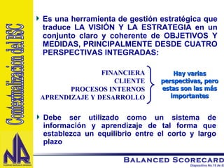 Es una herramienta de gestión estratégica que traduce LA VISIÓN Y LA ESTRATEGIA en un conjunto claro y coherente de OBJETIVOS Y MEDIDAS, PRINCIPALMENTE DESDE CUATRO PERSPECTIVAS INTEGRADAS: Debe ser utilizado como un sistema de información y aprendizaje de tal forma que establezca un equilibrio entre el corto y largo plazo FINANCIERA CLIENTE PROCESOS INTERNOS APRENDIZAJE Y DESARROLLO Hay varias perspectivas, pero estas son las más importantes Contextualizacion del BSC 