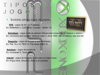 

Existem vários tipos de jogos:

FPS – jogos de tiro na 1ª pessoa.
Ex: Battlefield 3, COD: BO2, Counter – Strike 1.6
Estratégia – jogos onde se aplicam táticas para conquistar ou destruir o objetivo .
Ex: command and conquer tiberium wars 3, anno 1404, rise of nations, rise and fall.
Desporto – jogos de equipa e entretenimento.
Ex: Fifa 13 e 14, PES 14, Fifa street, NBA 14.
Aventura – jogos de paciência.
Ex: Uncharted 3, Tomb rider.
Infantil – jogos de diversão e riso para os mais novos.
Ex: Angry birds, Smurfs 2, Alvin e os esquilos.

 