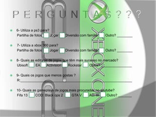 



6- Utiliza a ps3 para?
Partilha de fotos
Jogar

Diversão com família

Outro? ________

7- Utiliza a xbox 360 para?
Partilha de fotos
Jogar

Diversão com família

Outro? ________



8- Quais as editoras de jogos que têm mais sucesso no mercado?
Ubisoft
EA
Activision
Rockstar
Outra? ________________



9- Quais os jogos que menos gostas ?
R:__________________________________________________________



10- Quais as gameplays de jogos mais procuradas no youtube?
Fifa 13
COD: Black ops 2
GTA V
AC: III
Outro? _______

 