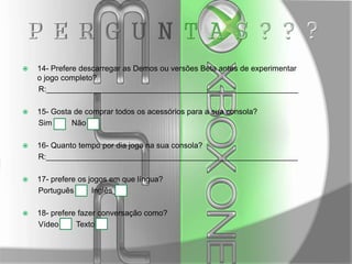 

14- Prefere descarregar as Demos ou versões Beta antes de experimentar
o jogo completo?
R:__________________________________________________________



15- Gosta de comprar todos os acessórios para a sua consola?
Sim
Não



16- Quanto tempo por dia joga na sua consola?
R:__________________________________________________________



17- prefere os jogos em que língua?
Português
Inglês



18- prefere fazer conversação como?
Vídeo
Texto

 