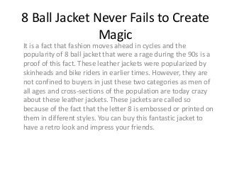 8 Ball Jacket Never Fails to Create
Magic
It is a fact that fashion moves ahead in cycles and the
popularity of 8 ball jacket that were a rage during the 90s is a
proof of this fact. These leather jackets were popularized by
skinheads and bike riders in earlier times. However, they are
not confined to buyers in just these two categories as men of
all ages and cross-sections of the population are today crazy
about these leather jackets. These jackets are called so
because of the fact that the letter 8 is embossed or printed on
them in different styles. You can buy this fantastic jacket to
have a retro look and impress your friends.
 