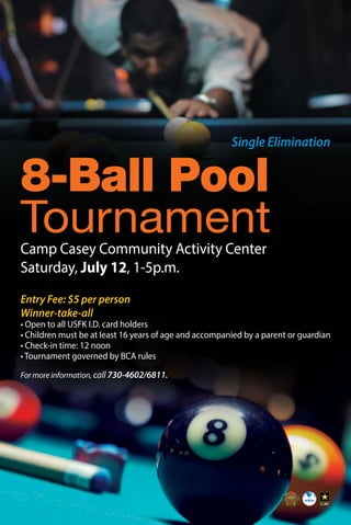 8-Ball Pool
TournamentCamp Casey Community Activity Center
Saturday, July 12, 1-5p.m.
Entry Fee: $5 per person
Winner-take-all
• Open to all USFK I.D. card holders
• Children must be at least 16 years of age and accompanied by a parent or guardian
• Check-in time: 12 noon
• Tournament governed by BCA rules
Single Elimination
For more information, call 730-4602/6811.
 